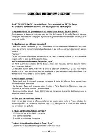 56
DEUXIÈME INTERVIEW D’EXPERT
SUJET DE L’INTERVIEW : Le projet Smart Drop préconisé par BETC à Evian
INTERVIEWÉ: Jonathan Casseron, chef de projet web à BETC Digital
1 - Quelles étaient les grandes lignes du brief d’Evian à BETC pour ce projet ?
Accompagner le lancement du nouveau service de livraison à domicile Danone, via une
campagne média et une campagne digitale, en augmentant sa notoriété et en faisant jouer le
bouche à oreille.
2 - Quelles sont les cibles de ce projet ?
Ce ne sont pas les personnes qui ont l’habitude de se faire livrer leurs courses chez eux, mais
celles qui ont une consommation plus classique et qui font encore leurs courses en grande
surface.
Pourquoi ?
Car il n’y aura moins besoin de les convaincre car c’est un service pratique qui leur permet de
ne pas porter le plus lourd : les packs d’eau.
3 - En quoi consiste le service Evian chez vous ?
En 2010, avant de contacter BETC, Evian a testé son nouveau service dans le 15ème
arrondissement de Paris.
Les résultats étaient bons, le bouche à oreille a très bien fonctionné, il y a eu 100 inscrits
réguliers dans 1 seul arrondissement, sans publicité et sans avoir communiqué sur le service,
donc Evian a voulu lancer le service dans 5 villes.
4 - Où en est ce service ?
- Evian veut pour le moment proposer ce service à petite échelle car ils ne peuvent pas
absorber trop de demandes
- La livraison Evian est proposée dans 5 villes : Paris, Boulogne-Billancourt, Issy-Les-
Moulineaux, Neuilly-sur-Seine, Levallois-Perret.
- Business modèle actuel : Evian économise les marges de la grande distribution pour la
réinjecter dans la livraison
5 - Vers quoi ce service va tendre ?
Evian ne sait pas encore si elle pourra lancer ce service dans toute la France et dans les
autres capitales, car ce service demande beaucoup de logistique et n’est pas très rentable
car la livraison est gratuite.
6 - Quels sont les résultats du service ?
- 1000 inscrits sur le site Evian chez vous
- Très bonne croissance
- Adapté à la croissance du service
7 - Quels étaient les objectifs de la Smart Drop ?
- Décliner sur le digital la campagne média Evian chez vous
 