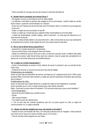 57
- Faire connaître le nouveau service de livraison à domicile de Danone
8 - Quelle était la stratégie de la Smart Drop ?
- Est apparu comme une évidence comme relais digital
- La réflexion s’est faite en partant des usages et de la commande : mettre l’objet au centre
de la maison, quand le consommateur en a besoin
- Evian est une marque qui se dit tournée vers l’innovation dans un marché où ça bouge peu
: le prouver
- Créer un objet de communication et de RP
- Créer un objet qui n’avait pas pour objectif d’être industrialisé et commercialisé
- L’objet est automatique, simple, design, utile et sécurisé : ne crée pas de réticence car il
rend service et est joli
- Créer un objet simple dédié à une seule fonction : aller à l’encontre du tout que représente
le smartphone et revenir à des objets qui font une seule chose et très bien
9 - Où en est la Smart Drop aujourd’hui ?
- Aujourd’hui il existe seulement 4 prototypes
- Aucune Smart Drop n’est présente dans les foyers
- Après la conférence de juin 2012 qui a reçu un très bon accueil, Evian a réfléchi dès juillet
à comment amener cette Smart Drop dans les maisons mais le projet est actuellement en
pause car il rencontre beaucoup de problématiques
10 - L’objet va t-il être industrialisé ?
- Avant d’industrialiser le produit, Evian attend de savoir la direction que va prendre Evian
Chez Vous
- Positionné comme un service de luxe pour les clients fidèles
Problématique de rentabilité :
Evian ne peut pas se permettre de donner cet objet qui lui coûterait entre 50 et 100€ à faire
produire Mais: Comment faire acheter un objet qui permet seulement d’acheter des produits
de la marque ?
Problématique de cible :
Evian ne veut pas que l’objet devienne un objet de masse et soit rabaissé à un goodiz
Evian souhaite que ce soit un objet exclusif pour des clients exclusifs
Mais : Comment ne pas créer la frustration ? Et comment faire pour que ce soit rentable ?
- S’il s’industrialise :
- Ajout de fonctionnalités pour justifier le prix
- Etude
- Test consommateur
- Co-création avec les clients Evian
=> Ce ne sont pas les mêmes questions que l’on se pose quand on crée un objet de
communication ou un objet industriel
11 - Quels ont été les insights qui vous ont amené à cet objet ?
« Quand je veux commander de l’eau, ce n’est pas quand je suis au magasin, mais quand je
suis chez moi et que je me rends compte que je n’en ai plus »
« Tout le monde a des magnets sur son frigo »
 