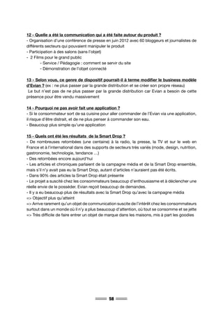 58
12 - Quelle a été la communication qui a été faite autour du produit ?
- Organisation d’une conférence de presse en juin 2012 avec 60 bloggeurs et journalistes de
différents secteurs qui pouvaient manipuler le produit
- Participation à des salons (sans l’objet)
- 2 Films pour le grand public
	 - Service / Pédagogie : comment se servir du site
	 - Démonstration de l’objet connecté
13 - Selon vous, ce genre de dispositif pourrait-il à terme modifier le business modèle
d’Evian ? (ex : ne plus passer par la grande distribution et se créer son propre réseau)
Le but n’est pas de ne plus passer par la grande distribution car Evian a besoin de cette
présence pour être vendu massivement
14 - Pourquoi ne pas avoir fait une application ?
- Si le consommateur sort de sa cuisine pour aller commander de l’Evian via une application,
il risque d’être distrait, et de ne plus penser à commander son eau.
- Beaucoup plus simple qu’une application
15 - Quels ont été les résultats de la Smart Drop ?
- De nombreuses retombées (une centaine) à la radio, la presse, la TV et sur le web en
France et à l’international dans des supports de secteurs très variés (mode, design, nutrition,
gastronomie, technologie, tendance …)
- Des retombées encore aujourd’hui
- Les articles et chroniques parlaient de la campagne média et de la Smart Drop ensemble,
mais s’il n’y avait pas eu la Smart Drop, autant d’articles n’auraient pas été écrits.
- Dans 90% des articles la Smart Drop était présente
- Le projet a suscité chez les consommateurs beaucoup d’enthousiasme et à déclencher une
réelle envie de le posséder. Evian reçoit beaucoup de demandes.
- Il y a eu beaucoup plus de résultats avec la Smart Drop qu’avec la campagne média
=> Objectif plus qu’atteint
=> Arrive rarement qu’un objet de communication suscite de l’intérêt chez les consommateurs
surtout dans un monde où il n’y a plus beaucoup d’attention, où tout se consomme et se jette
=> Très difficile de faire entrer un objet de marque dans les maisons, mis à part les goodies
 