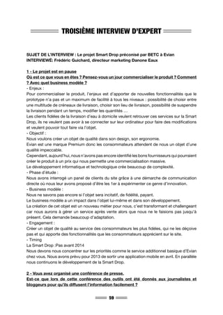 59
TROISIÈME INTERVIEW D’EXPERT
SUJET DE L’INTERVIEW : Le projet Smart Drop préconisé par BETC à Evian
INTERVIEWÉ: Frédéric Guichard, directeur marketing Danone Eaux
1 - Le projet est en pause
Où est ce que vous en êtes ? Pensez-vous un jour commercialiser le produit ? Comment
? Avec quel business modèle ?
- Enjeux :
Pour commercialiser le produit, l’enjeux est d’apporter de nouvelles fonctionnalités que le
prototype n’a pas et un maximum de facilité à tous les niveaux : possibilité de choisir entre
une multitude de créneaux de livraison, choisir son lieu de livraison, possibilité de suspendre
la livraison pendant un temps, modifier les quantités …
Les clients fidèles de la livraison d’eau à domicile veulent retrouver ces services sur la Smart
Drop, ils ne veulent pas avoir à se connecter sur leur ordinateur pour faire des modifications
et veulent pouvoir tout faire via l’objet.
- Objectif :
Nous voulons créer un objet de qualité dans son design, son ergonomie.
Evian est une marque Premium donc les consommateurs attendent de nous un objet d’une
qualité impeccable.
Cependant, aujourd’hui, nous n’avons pas encore identifié les bons fournisseurs qui pourraient
créer le produit à un prix qui nous permette une commercialisation massive.
Le développement informatique et technologique crée beaucoup de complexité.
- Phase d’étude :
Nous avons interrogé un panel de clients du site grâce à une démarche de communication
directe où nous leur avons proposé d’être les 1er à expérimenter ce genre d’innovation.
- Business modèle :
Nous ne savons pas encore si l’objet sera incitatif, de fidélité, payant.
Le business modèle a un impact dans l’objet lui-même et dans son développement.
La création de cet objet est un nouveau métier pour nous, c’est transformant et challengeant
car nous aurons à gérer un service après vente alors que nous ne le faisions pas jusqu’à
présent. Cela demande beaucoup d’adaptation.
- Engagement :
Créer un objet de qualité au service des consommateurs les plus fidèles, qui ne les déçoive
pas et qui apporte des fonctionnalités que les consommateurs apprécient sur le site.
- Timing
La Smart Drop :Pas avant 2014
Nous devons nous concentrer sur les priorités comme le service additionnel basique d’Evian
chez vous. Nous avons prévu pour 2013 de sortir une application mobile en avril. En parallèle
nous continuons le développement de la Smart Drop.
2 - Vous avez organisé une conférence de presse.
Est-ce que lors de cette conférence des outils ont été donnés aux journalistes et
bloggeurs pour qu’ils diffusent l’information facilement ?
 