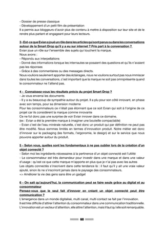 60
- Dossier de presse classique
- Développement d’un petit film de présentation
Il a permis aux bloggeurs d’avoir plus de contenu à mettre à disposition sur leur site et de le
rendre plus parlant et engageant pour leurs lecteurs.
3-Est-cequeEvianajouéunrôledanslesarticlesquisontparusoudanslesconversations
autour de la Smart Drop qu’il y a eu sur internet ? Pris part à la conversation ?
Evian joue un rôle sur l’ensemble des sujets qui touchent la marque.
Nous avons :
- Répondu aux interpellations
- Donné des informations lorsque les internautes se posaient des questions et qu’ils n’avaient
pas les réponses
- Grâce à des commentaires ou des messages directs.
Nous voulions seulement apporter des éclairages, nous ne voulions surtout pas nous immiscer
dans toutes les conversations, c’est important que la marque ne soit pas omniprésente quand
le consommateur ne l’attend pas.
4 - Connaissez-vous les résultats précis du projet Smart Drop ?
- Je vous enverrai les documents
- Il y a eu beaucoup de sympathie autour du projet. Il a plu pour son côté innovant, en phase
avec son temps, pour sa dimension moderne
Pour les consommateurs ce n’était pas étonnant que ce soit Evian qui soit à l’origine de ce
projet car ils considèrent la marque comme innovante
Ce ne fut donc pas une surprise de voir Evian innover dans ce domaine.
(ex : Evian a été la première marque à imaginer une bouteille compactable)
- Evian c’est de l’eau minérale naturelle, c’est donc un produit qui par définition ne peut pas
être modifié. Nous sommes limités en termes d’innovation produit. Notre métier est donc
d’innover sur le packaging (les formats, l’ergonomie, le design) et sur le service que nous
pouvons apporter autour du produit.
5 - Selon vous, quelles sont les fondamentaux à ne pas oublier lors de la création d’un
objet connecté ?
- Selon moi les ingrédients nécessaires à la pertinence d’un objet connecté est l’utilité
- Le consommateur est très demandeur pour investir dans une marque et dans une valeur
d’usage : qu’est ce que cette marque m’apporte en plus que je n’ai pas avec les autres
Les objets connectés s’inscrivent dans cette tendance là : il faut qu’il y ait une vraie valeur
ajouté, sinon ils ne s’inscriront jamais dans le paysage des consommateurs.
=> Améliorer la vie des gens sans être un gadget
6 - On sait qu’aujourd’hui, la communication peut se faire seule grâce au digital et au
consommateur
Pensez-vous que le seul fait d’innover en créant un objet connecté peut être
communication ?
L’émergence dans un monde digitalisé, multi canal, multi contact se fait par l’innovation.
Il est très difficile d’attirer l’attention du consommateur dans une communication traditionnelle.
L’innovationestunvecteurd’attention,elleattirel’attention,maisilfautqu’ellesoitremarquable.
 