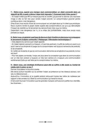 61
7 - Selon-vous, quand une marque veut commercialiser un objet connecté dans un
objectif de RP, à quels critères l’objet doit répondre ? Comment doit-il être pensé ?
- Si l’objet n’était que RP, la marque pourrait en souffrir, ça pourrait lui donner une mauvaise
image si elle ne fait rien pour rendre l’objet concret. Le consommateur pourrait perdre
confiance donc c’est dangereux.
Chez Evian nous avons choisi de communiquer sur cet objet alors qu’il n’était que prototype.
Nous voulions rendre le projet visible auprès des consommateurs car ça a pu démultiplier
l’impact de visibilité sur le lancement du service Evian chez vous lui-même.
Cependant c’est dangereux car il y a un enjeu de confidentialité, mais nous avons voulu
prendre ce risque.
8-Selonvous,engénéral,queltypedediscoursfaut-ilmettreenplacepouraccompagner
le lancement d’objets connectés ? Pédagogie ? Révolution technologique ?
- Cela dépend du service que l’objet apporte
- Si l’objet répond vraiment à un besoin, s’il est très pertinent, il suffit de mettre en avant ce à
quoi il sert et sa simplicité d’usage car le consommateur est toujours recherche de praticité,
et de simplicité.
Si l’utilité est évidente et que la communication démontre sa simplicité et sa praticité, le tour
est joué !
- Pour les objets connectés, l’enjeu est plus dans la conception que dans la communication
car un très bon produit a toujours un très bon service et a toujours une communication
extrêmement forte qui est faite par le consommateur lui-même.
9 - Selon vous, une stratégie d’influence peut-elle se suffire à elle seule ou l’achat de
média doit-il entrer en jeu ?
Permet d’accélérer le bouche à oreille.
Elle devra surtout travailler sur où acheter l’objet, sa présence sur les réseaux sociaux, son
site, le référencement …
Aujourd’hui, l’innovation et la qualité produit retrouvent toutes leur lettre de noblesse par
rapport à des années où c’était la communication qui faisait le travail.
C’est avant tout par l’innovation que les grandes marques vont pouvoir justifier leur clientèle,
leur business…
 