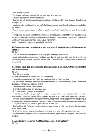 63
- Plus faciles à utiliser
- On fera de moins en moins d’efforts, tout sera plus pratique
- Tous les objets nous simplifieront la vie
- Tout ce qui est électronique sera connecté aux objets que l’on perd souvent (les clefs par
exemple ..)
- La plupart des objets comme les clefs, la télécommande seront centralisés en un seul objet
qui fera tout
- Tout le monde saura ce que l’on fait, ce que l’on a acheté, nous n’aurons plus de vie privée.
//
- Je ne pense pas qu’ils seront personnalisés, je pense que l’on va plutôt revenir aux sources, à
la tradition, avec des matériaux nobles, de beaux objets précieux que l’on gardera longtemps
Ex : Ikéa n’aura plus autant de succès que maintenant
Mais, tout dépend de ce que la publicité montrera …
3 - Pensez-vous que ce soit un vrai plus que grâce à un objet vous puissiez gagner du
temps ?
8/9 Oui
- Oui, car on est toujours pressé, plus on gagne de temps mieux c’est
- Mais, au bout d’un moment, ce n’est pas bien d’avoir tout pour aller plus vite et je ne veux
pas rester assise dans un fauteuil à ne rien faire. J’aime faire les choses par moi-même sans
être assisté.
4 - Pensez-vous que ce soit un vrai plus que grâce à un objet, votre consommation
énergétique baisse ?
2/8 Oui
- Tout dépend du prix
Ex : Les voitures électroniques sont trop onéreuses
- Le développement durable, c’est bien, seulement si ce n’est pas cher
- Je trouve que cet objet serait seulement bénéfique à l’environnement, voire à ma santé,
donc pour moi ce n’est pas une priorité
- Les économies se font à long terme
- Si c’est rentable assez vite pourquoi pas
- Si l’objet dure longtemps pourquoi pas
- Je pense que plus tard on y sera plus sensibles car aujourd’hui il n’y a pas assez d’événements
écologiques graves sur terre qui font que l’on a envie de se préoccuper de l’environnement
- On n’est pas assez concerné, car par exemple, nos parents ne nous apprennent pas pourquoi
ils mettent des panneaux solaires, j’arrive à l’imaginer, mais je ne sais pas exactement pourquoi
- Moi je n’investirai pas dans ce genre d’objet à mon âge
- Je me réfèrerai à l’avis des gens sur internet, comparerai le prix, pour trouver le moins cher,
avant de l’acheter
- Si c’est des petites économies chaque mois que je ne vois même pas, je m’en fou
- Nous on a les charges qui sont comprises dans notre loyer, donc le tarif pour l’électricité est
compris
5 - Accepteriez-vous qu’un objet fasse les courses à votre place ?
3/8 Oui
 