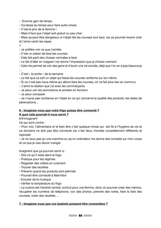 64
- Enorme gain de temps
- Ca laisse du temps pour faire autre chose
- C’est le prix de la flemme !
- Mais il faut que l’objet soit gratuit ou peu cher
- Mais ça peut être dangereux si l’objet fait les courses tout seul, car ça pourrait revenir cher
et j’aime varier les repas
//
- Je préfère voir ce que j’achète
- C’est un plaisir de faire les courses
- Cela fait parti des choses normales à faire
- Le fait d’aller en magasin me donne l’impression que je choisis vraiment
- Cela me permet de voir des gens et d’avoir une vie sociale, déjà que l’on en a pas beaucoup
…
- C’est « la sortie » de la semaine
- Le fait que ce soit un objet qui fasse les courses renferme sur soi même
- Si ce n’est pas nous même qui allons faire les courses, on ne fait plus rien en commun
- J’aime la relation que j’ai avec les commerçants
- Je peux voir les promotions et acheter en fonction
- Je peux comparer
- Je n’aurai pas confiance en l’objet en ce qui concerne la qualité des produits, les dates de
péremptions…
6 - Imaginez-vous que votre frigo puisse être connecté ?
A quoi cela pourrait-il vous servir ?
6/8 Imaginent
Ce qui sont contre :
- Pour moi, l’alimentaire et le bien être c’est quelque chose qui est lié à l’hygiène de vie et
ce domaine ne doit pas être connecté car c’est deux mondes complètement différents et
opposés
- Je ne veux pas qu’une machine ou qu’un ordinateur me donne des conseils sur mon corps
et ce que je vais devoir manger
Imaginent que ça pourrait servir à :
- Dire ce qu’il reste dans le frigo
- Pratique pour les régimes
- Regarder des vidéos en cuisinant
- Trouver des recettes
- Prévenir quand les produits sont périmés
- Pourrait être connecté à Marmiton
- Ecouter de la musique
- Vérifier la température du frigo
- La cuisine est l’endroit central, surtout pour une femme, donc on pourrait créer des mémos,
récupérer les numéros de téléphone, voir des photos, prendre des notes, faire la liste des
courses, noter des recettes …
7 - Imaginez-vous que vos baskets puissent être connectées ?
 