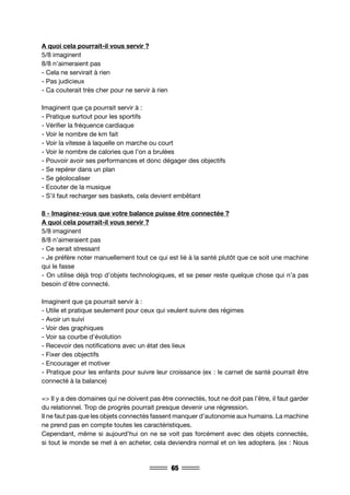 65
A quoi cela pourrait-il vous servir ?
5/8 imaginent
8/8 n’aimeraient pas
- Cela ne servirait à rien
- Pas judicieux
- Ca couterait très cher pour ne servir à rien
Imaginent que ça pourrait servir à :
- Pratique surtout pour les sportifs
- Vérifier la fréquence cardiaque
- Voir le nombre de km fait
- Voir la vitesse à laquelle on marche ou court
- Voir le nombre de calories que l’on a brulées
- Pouvoir avoir ses performances et donc dégager des objectifs
- Se repérer dans un plan
- Se géolocaliser
- Ecouter de la musique
- S’il faut recharger ses baskets, cela devient embêtant
8 - Imaginez-vous que votre balance puisse être connectée ?
A quoi cela pourrait-il vous servir ?
5/8 imaginent
8/8 n’aimeraient pas
- Ce serait stressant
- Je préfère noter manuellement tout ce qui est lié à la santé plutôt que ce soit une machine
qui le fasse
- On utilise déjà trop d’objets technologiques, et se peser reste quelque chose qui n’a pas
besoin d’être connecté.
Imaginent que ça pourrait servir à :
- Utile et pratique seulement pour ceux qui veulent suivre des régimes
- Avoir un suivi
- Voir des graphiques
- Voir sa courbe d’évolution
- Recevoir des notifications avec un état des lieux
- Fixer des objectifs
- Encourager et motiver
- Pratique pour les enfants pour suivre leur croissance (ex : le carnet de santé pourrait être
connecté à la balance)
=> Il y a des domaines qui ne doivent pas être connectés, tout ne doit pas l’être, il faut garder
du relationnel. Trop de progrès pourrait presque devenir une régression.
Il ne faut pas que les objets connectés fassent manquer d’autonomie aux humains. La machine
ne prend pas en compte toutes les caractéristiques.
Cependant, même si aujourd’hui on ne se voit pas forcément avec des objets connectés,
si tout le monde se met à en acheter, cela deviendra normal et on les adoptera. (ex : Nous
 