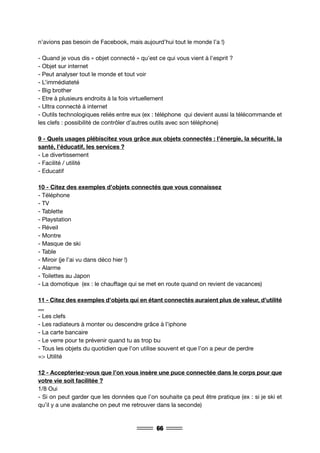 66
n’avions pas besoin de Facebook, mais aujourd’hui tout le monde l’a !)
- Quand je vous dis « objet connecté » qu’est ce qui vous vient à l’esprit ?
- Objet sur internet
- Peut analyser tout le monde et tout voir
- L’immédiateté
- Big brother
- Etre à plusieurs endroits à la fois virtuellement
- Ultra connecté à internet
- Outils technologiques reliés entre eux (ex : téléphone qui devient aussi la télécommande et
les clefs : possibilité de contrôler d’autres outils avec son téléphone)
9 - Quels usages plébiscitez vous grâce aux objets connectés : l’énergie, la sécurité, la
santé, l’éducatif, les services ?
- Le divertissement
- Facilité / utilité
- Educatif
10 - Citez des exemples d’objets connectés que vous connaissez
- Téléphone
- TV
- Tablette
- Playstation
- Réveil
- Montre
- Masque de ski
- Table
- Miroir (je l’ai vu dans déco hier !)
- Alarme
- Toilettes au Japon
- La domotique (ex : le chauffage qui se met en route quand on revient de vacances)
11 - Citez des exemples d’objets qui en étant connectés auraient plus de valeur, d’utilité
…
- Les clefs
- Les radiateurs à monter ou descendre grâce à l’iphone
- La carte bancaire
- Le verre pour te prévenir quand tu as trop bu
- Tous les objets du quotidien que l’on utilise souvent et que l’on a peur de perdre
=> Utilité
12 - Accepteriez-vous que l’on vous insère une puce connectée dans le corps pour que
votre vie soit facilitée ?
1/8 Oui
- Si on peut garder que les données que l’on souhaite ça peut être pratique (ex : si je ski et
qu’il y a une avalanche on peut me retrouver dans la seconde)
 