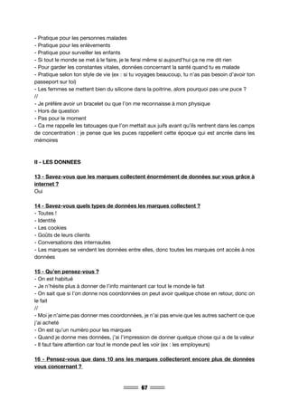 67
- Pratique pour les personnes malades
- Pratique pour les enlèvements
- Pratique pour surveiller les enfants
- Si tout le monde se met à le faire, je le ferai même si aujourd’hui ça ne me dit rien
- Pour garder les constantes vitales, données concernant la santé quand tu es malade
- Pratique selon ton style de vie (ex : si tu voyages beaucoup, tu n’as pas besoin d’avoir ton
passeport sur toi)
- Les femmes se mettent bien du silicone dans la poitrine, alors pourquoi pas une puce ?
//
- Je préfère avoir un bracelet ou que l’on me reconnaisse à mon physique
- Hors de question
- Pas pour le moment
- Ca me rappelle les tatouages que l’on mettait aux juifs avant qu’ils rentrent dans les camps
de concentration : je pense que les puces rappellent cette époque qui est ancrée dans les
mémoires
II - LES DONNEES
13 - Savez-vous que les marques collectent énormément de données sur vous grâce à
internet ?
Oui
14 - Savez-vous quels types de données les marques collectent ?
- Toutes !
- Identité
- Les cookies
- Goûts de leurs clients
- Conversations des internautes
- Les marques se vendent les données entre elles, donc toutes les marques ont accès à nos
données
15 - Qu’en pensez-vous ?
- On est habitué
- Je n’hésite plus à donner de l’info maintenant car tout le monde le fait
- On sait que si l’on donne nos coordonnées on peut avoir quelque chose en retour, donc on
le fait
//
- Moi je n’aime pas donner mes coordonnées, je n’ai pas envie que les autres sachent ce que
j’ai acheté
- On est qu’un numéro pour les marques
- Quand je donne mes données, j’ai l’impression de donner quelque chose qui a de la valeur
- Il faut faire attention car tout le monde peut les voir (ex : les employeurs)
16 - Pensez-vous que dans 10 ans les marques collecteront encore plus de données
vous concernant ?
 