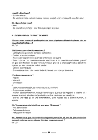 69
vous être bénéfique ?
- Pour les effacer
- Ca satisferait notre curiosité mais ça ne nous servirait à rien à mis part à nous faire peur
24 - Qu’en feriez-vous ?
- Rien
- Ca pourrait servir d’alibi : pour être plus exigent avec eux
III - DIGITALISATION DU POINT DE VENTE
25 - Avez-vous remarqué que les points de vente physiques utilisent de plus en plus les
nouvelles technologies ?
8/8 Oui
26 - Pouvez-vous citer des exemples ?
- La téléphonie : possibilité de tester les tablettes
- Casino : scan automatique
- Tesco : voir les promotions avant de rentrer dans les rayons
- Dans l’optique : on prend les mesures avec l’ipad et on prend les commandes grâce à
cet ipad et le fabricant fait des verres sur mesure grâce à la photographie et au calcul des
logiciels qui sont connectés => Fait vendre
- Caisses automatiques
- Bornes interactives : plus besoin d’aller à l’accueil pour changer ton article
27 - Qu’en pensez-vous ?
- Rapide
- Interactif
- Divertissant
//
- Déshumanise le rapport, ca ne rassure pas au contraire
- Supprime des emplois
- Marrant occasionnellement, mais je n’aimerais pas que tous les magasins le fassent (ex :
scanner le produit à la place de la caissière, au final c’est nous qui travaillons)
- Si c’est une vidéo qui fait une démonstration, je ne regarde pas, si c’est un humain, je
regarde
28 - Trouvez-vous cela bénéfique pour vous ? Pourquoi ?
- Plus démonstratif
- Fait gagner du temps
- Fait gagner de l’argent
29 - Pensez-vous que ces nouveaux magasins physiques de plus en plus connectés
puissent collecter encore plus de données vous concernant ?
6/8 Oui
 
