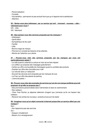 71
- Personnalisation
- Conseils
- Vrai bénéfice : permanent et pas exclusif tant que ça m’apporte de la satisfaction
- Attention
35 - Seriez-vous plus intéressez par un service qui soit : innovant - nouveau – utile –
valorisant pour vous ?
5/8 : Utile
3/8 : Valorisant
36 - Que pensez-vous des services proposés par les marques ?
- Intéressant
- Gentil effort
- Sympathique de leur part
- Facilité
- Utile
- Bonne image de marque
- Prennent en compte les besoins et les attentes
- Montre de l’attention aux clients
37 - Pouvez-vous citer des services proposés par les marques qui vous ont
particulièrement séduit ?
- Le café quand tu attends ta voiture en train de se faire réparer
- Le coiffeur qui propose des massages gratuitement
- Cartier qui offre une bouteille de champagne quand tu achètes des produits
- Guerlain qui offre des chocolats pour noël
- Le voiturier dans un restaurant
- Souvent les services sont proposés par les marques de luxe
- La Fnac qui offre des places de parking
- J’aime les petits +
38 - Pouvez-vous citer des exemples de services qu’une de vos marque préférée pourrait
proposer et qu’elle ne propose pas ?
- Des promotions personnalisée dans l’alimentaire et dans le vestimentaire
- Des cadeaux
- Chez Yves Rocher, je dépense tellement d’argent que j’aimerais qu’ils me fassent des
cadeaux
- Recevoir les sorties de nouveaux produits et pouvoir les tester
39 - Imaginez-vous qu’un objet connecté à internet puisse être un service offert par une
marque ?
Non :
- Ne s’approche pas des services
Oui :
- Essayer virtuellement
- Besoin d’un renseignement
 