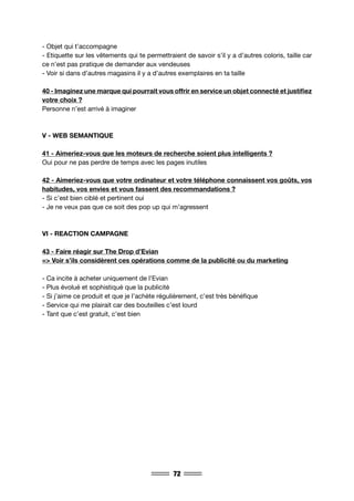 72
- Objet qui t’accompagne
- Etiquette sur les vêtements qui te permettraient de savoir s’il y a d’autres coloris, taille car
ce n’est pas pratique de demander aux vendeuses
- Voir si dans d’autres magasins il y a d’autres exemplaires en ta taille
40 - Imaginez une marque qui pourrait vous offrir en service un objet connecté et justifiez
votre choix ?
Personne n’est arrivé à imaginer
V - WEB SEMANTIQUE
41 - Aimeriez-vous que les moteurs de recherche soient plus intelligents ?
Oui pour ne pas perdre de temps avec les pages inutiles
42 - Aimeriez-vous que votre ordinateur et votre téléphone connaissent vos goûts, vos
habitudes, vos envies et vous fassent des recommandations ?
- Si c’est bien ciblé et pertinent oui
- Je ne veux pas que ce soit des pop up qui m’agressent
VI - REACTION CAMPAGNE
43 - Faire réagir sur The Drop d’Evian
=> Voir s’ils considèrent ces opérations comme de la publicité ou du marketing
- Ca incite à acheter uniquement de l’Evian
- Plus évolué et sophistiqué que la publicité
- Si j’aime ce produit et que je l’achète régulièrement, c’est très bénéfique
- Service qui me plairait car des bouteilles c’est lourd
- Tant que c’est gratuit, c’est bien
 