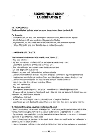 73
SECOND FOCUS GROUP
LA GÉNÉRATION X
METHODOLOGIE :
Etude qualitative réalisée sous forme de focus group d’une durée de 3h
Participants :
- Thiery Pelouzet, 46 ans, chef d’entreprise dans l’artisanat, Maussane les Alpilles
- Mireille Pelouzet, 48 ans, secrétaire, Maussane les Alpilles
- Brigitte Valéro, 55 ans, cadre dans le secteur bancaire, Maussane les Alpilles
- Hélène Michel, 58 ans, chef de salle dans la restauration, Arles
I - INTERNET DES OBJETS
1 - Comment imaginez-vous le monde dans 10 ans ?
- Tout sera robotisé
- Il y aura uniquement du télétravail car les bureaux coûtent trop chers
- Les enfants auront des ordinateurs au niveau CP
- Tout interactif dans les maisons, avec des écrans partout
- On sera de plus en plus assisté
-On programmera tout, de l’aspirateur au lave-vaisselle
- Les voitures marcheront avec de nouvelles énergies, comme des légumes par exemple
- Les énergies auront changé, car les nôtres seront épuisées, on passera à autre chose
- Les voitures voleront car on est trop sur terre donc on va aller dans l’air
- Le monde a déjà énormément évolué en 20 ans
- Tout sera informatisé
- Tout sera automatisé
- Le téléphone existe depuis 20 ans et j’ai l’impression qu’il existe depuis toujours
- L’espèce et les chéquiers n’existeront plus : tout se fera par paiement électronique ou
paiement par téléphone ou internet
- Le téléphone fera tout
- Aujourd’hui si tu n’as pas d’ordi ou de téléphone tu ne peux rien faire
- Les choses qui sont d’actualité aujourd’hui, ne le sont plus 1 an après car ça va trop vite
2 - Comment imaginez-vous les objets dans 10 ans ?
- Avant, on attachait de la valeur aux objets (ex : aux mariages on demandait un service de
verres), maintenant, plus rien n’a de la valeur, tout s’achète se consomme et se jette
- On parlera à des objets (ex : à notre four) et on aura en face de nous un robot qui nous
répondra et qui réfléchira à notre place
- Le robot par exemple ira chercher les ingrédients, pèsera les ingrédients, les mélangera et
les fera cuire : un objet fera tout
- Le monde sera de moins en moins intelligent et instruit : tout se fera sur la parole ou par des
 
