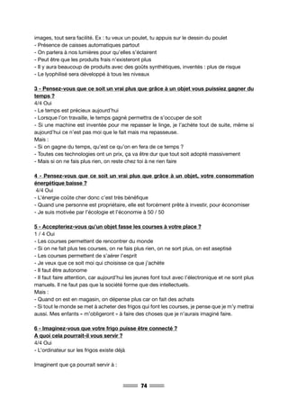 74
images, tout sera facilité. Ex : tu veux un poulet, tu appuis sur le dessin du poulet
- Présence de caisses automatiques partout
- On parlera à nos lumières pour qu’elles s’éclairent
- Peut être que les produits frais n’existeront plus
- Il y aura beaucoup de produits avec des goûts synthétiques, inventés : plus de risque
- Le lyophilisé sera développé à tous les niveaux
3 - Pensez-vous que ce soit un vrai plus que grâce à un objet vous puissiez gagner du
temps ?
4/4 Oui
- Le temps est précieux aujourd’hui
- Lorsque l’on travaille, le temps gagné permettra de s’occuper de soit
- Si une machine est inventée pour me repasser le linge, je l’achète tout de suite, même si
aujourd’hui ce n’est pas moi que le fait mais ma repasseuse.
Mais :
- Si on gagne du temps, qu’est ce qu’on en fera de ce temps ?
- Toutes ces technologies ont un prix, ça va être dur que tout soit adopté massivement
- Mais si on ne fais plus rien, on reste chez toi à ne rien faire
4 - Pensez-vous que ce soit un vrai plus que grâce à un objet, votre consommation
énergétique baisse ?
4/4 Oui
- L’énergie coûte cher donc c’est très bénéfique
- Quand une personne est propriétaire, elle est forcément prête à investir, pour économiser
- Je suis motivée par l’écologie et l’économie à 50 / 50
5 - Accepteriez-vous qu’un objet fasse les courses à votre place ?
1 / 4 Oui
- Les courses permettent de rencontrer du monde
- Si on ne fait plus tes courses, on ne fais plus rien, on ne sort plus, on est aseptisé
- Les courses permettent de s’aérer l’esprit
- Je veux que ce soit moi qui choisisse ce que j’achète
- Il faut être autonome
- Il faut faire attention, car aujourd’hui les jeunes font tout avec l’électronique et ne sont plus
manuels. Il ne faut pas que la société forme que des intellectuels.
Mais :
- Quand on est en magasin, on dépense plus car on fait des achats
- Si tout le monde se met à acheter des frigos qui font les courses, je pense que je m’y mettrai
aussi. Mes enfants « m’obligeront » à faire des choses que je n’aurais imaginé faire.
6 - Imaginez-vous que votre frigo puisse être connecté ?
A quoi cela pourrait-il vous servir ?
4/4 Oui
- L’ordinateur sur les frigos existe déjà
Imaginent que ça pourrait servir à :
 