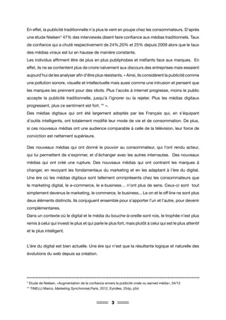 3
En effet, la publicité traditionnelle n’a plus le vent en poupe chez les consommateurs. D’après
une étude Nielsen* 47% des interviewés disent faire confiance aux médias traditionnels. Taux
de confiance qui a chuté respectivement de 24%,20% et 25% depuis 2009 alors que le taux
des médias viraux est lui en hausse de manière constante.
Les individus affirment être de plus en plus publiphobes et méfiants face aux marques. En
effet, ils ne se contentent plus de croire naïvement aux discours des entreprises mais essaient
aujourd’hui de les analyser afin d’être plus résistants. « Ainsi, ils considèrent la publicité comme
une pollution sonore, visuelle et intellectuelle mais aussi comme une intrusion et pensent que
les marques les prennent pour des idiots. Plus l’accès à internet progresse, moins le public
accepte la publicité traditionnelle, jusqu’à l’ignorer ou la rejeter. Plus les médias digitaux
progressent, plus ce sentiment est fort. ** ».
Des médias digitaux qui ont été largement adoptés par les Français qui, en s’équipant
d’outils intelligents, ont totalement modifié leur mode de vie et de consommation. De plus,
si ces nouveaux médias ont une audience comparable à celle de la télévision, leur force de
conviction est nettement supérieure.
Des nouveaux médias qui ont donné le pouvoir au consommateur, qui l’ont rendu acteur,
qui lui permettent de s’exprimer, et d’échanger avec les autres internautes. Des nouveaux
médias qui ont créé une rupture. Des nouveaux médias qui ont contraint les marques à
changer, en revoyant les fondamentaux du marketing et en les adaptant à l’ère du digital.
Une ère où les médias digitaux sont tellement omniprésents chez les consommateurs que
le marketing digital, le e-commerce, le e-business… n’ont plus de sens. Ceux-ci sont tout
simplement devenus le marketing, le commerce, le business... Le on et le off line ne sont plus
deux éléments distincts. Ils conjuguent ensemble pour s’apporter l’un et l’autre, pour devenir
complémentaires.
Dans un contexte où le digital et le média du bouche-à-oreille sont rois, le trophée n’est plus
remis à celui qui investi le plus et qui parle le plus fort, mais plutôt à celui qui est le plus attentif
et le plus intelligent.
L’ère du digital est bien actuelle. Une ère qui n’est que la résultante logique et naturelle des
évolutions du web depuis sa création.
* Etude de Nielsen, «Augmentation de la confiance envers la publicité virale ou earned média», 04/12
** TINELLI Marco, Marketing Synchronisé,Paris, 2012, Eyrolles, 254p, p54
 