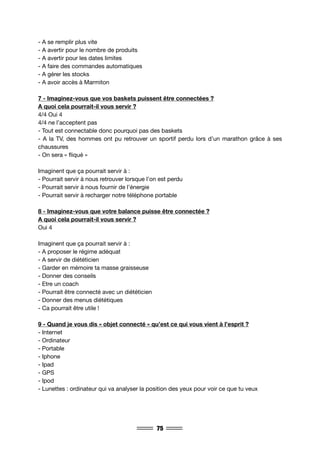 75
- A se remplir plus vite
- A avertir pour le nombre de produits
- A avertir pour les dates limites
- A faire des commandes automatiques
- A gérer les stocks
- A avoir accès à Marmiton
7 - Imaginez-vous que vos baskets puissent être connectées ?
A quoi cela pourrait-il vous servir ?
4/4 Oui 4
4/4 ne l’acceptent pas
- Tout est connectable donc pourquoi pas des baskets
- A la TV, des hommes ont pu retrouver un sportif perdu lors d’un marathon grâce à ses
chaussures
- On sera « fliqué »
Imaginent que ça pourrait servir à :
- Pourrait servir à nous retrouver lorsque l’on est perdu
- Pourrait servir à nous fournir de l’énergie
- Pourrait servir à recharger notre téléphone portable
8 - Imaginez-vous que votre balance puisse être connectée ?
A quoi cela pourrait-il vous servir ?
Oui 4
Imaginent que ça pourrait servir à :
- A proposer le régime adéquat
- A servir de diététicien
- Garder en mémoire ta masse graisseuse
- Donner des conseils
- Etre un coach
- Pourrait être connecté avec un diététicien
- Donner des menus diététiques
- Ca pourrait être utile !
9 - Quand je vous dis « objet connecté » qu’est ce qui vous vient à l’esprit ?
- Internet
- Ordinateur
- Portable
- Iphone
- Ipad
- GPS
- Ipod
- Lunettes : ordinateur qui va analyser la position des yeux pour voir ce que tu veux
 
