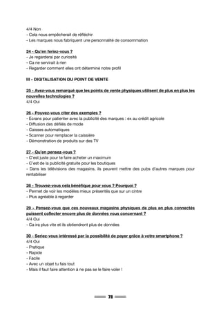 78
4/4 Non
- Cela nous empêcherait de réfléchir
- Les marques nous fabriquent une personnalité de consommation
24 - Qu’en feriez-vous ?
- Je regarderai par curiosité
- Ca ne servirait à rien
- Regarder comment elles ont déterminé notre profil
III - DIGITALISATION DU POINT DE VENTE
25 - Avez-vous remarqué que les points de vente physiques utilisent de plus en plus les
nouvelles technologies ?
4/4 Oui
26 - Pouvez-vous citer des exemples ?
- Ecrans pour patienter avec la publicité des marques : ex au crédit agricole
- Diffusion des défilés de mode
- Caisses automatiques
- Scanner pour remplacer la caissière
- Démonstration de produits sur des TV
27 - Qu’en pensez-vous ?
- C’est juste pour te faire acheter un maximum
- C’est de la publicité gratuite pour les boutiques
- Dans les télévisions des magasins, ils peuvent mettre des pubs d’autres marques pour
rentabiliser
28 - Trouvez-vous cela bénéfique pour vous ? Pourquoi ?
- Permet de voir les modèles mieux présentés que sur un cintre
- Plus agréable à regarder
29 - Pensez-vous que ces nouveaux magasins physiques de plus en plus connectés
puissent collecter encore plus de données vous concernant ?
4/4 Oui
- Ca ira plus vite et ils obtiendront plus de données
30 - Seriez-vous intéressé par la possibilité de payer grâce à votre smartphone ?
4/4 Oui
- Pratique
- Rapide
- Facile
- Avec un objet tu fais tout
- Mais il faut faire attention à ne pas se le faire voler !
 