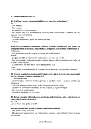 79
IV - DIMENSION SERVICIELLE
31 - Préférez-vous les marques qui utilisent les nouvelles technologies ?
4/4 Oui
- Plus moderne
- Plus vendeur
- Il y aura toujours des réfractaires
- Tout dépend dans quoi. Par exemple si une marque est positionnée sur l’artisanat, ce n’est
pas utile voire contradictoire
- C’est que mieux
- Ca aide à la décision d’achat, pas d’erreur de goût
- Pratique
32 - Est-ce que le fait qu’une marque utilise les nouvelles technologies a un impact sur
votre préférence de marque ? Vos achats ? L’image que vous avez de cette marque ?
Préférence :
- Oui ça m’influence sur le choix de la marque, ça m’aide à choisir
Achats :
- Oui ça m’est déjà arrivé d’acheter après avoir vu une robe sur une TV
- Quand je reçois les mails des nouvelles collections par e-mails, ensuite j’ai envie d’aller voir
la collection en magasin
- Sur internet les prix sont moins élevés donc j’achète plus
Image :
- Ca lui donne une meilleure image, plus branché, gros budget, avant-gardiste, moderne
33 - Pensez-vous qu’une marque, qui n’a pas comme cœur de métier les services, doit
tout de même en proposer à ses clients ?
- C’est indispensable
- Le service après vente doit être bien, pratique et pas être « chiant » : si je suis satisfaire, j’y
retournerai
- Quand on a des problèmes, il faut que la marque soit là après l’achat
- Les services permettent d’être fidèle. S’il n’y en a pas, je n’y retourne pas
- Leur permet de se démarquer
- Ce sont de petits plus qui font plaisir
34 - Seriez-vous plus intéressé par un service qui soit : innovant – utile – valorisant pour
vous – divertissant – détendant
4/4 Utile
Mais le mieux c’est qu’il y ait tout !
35 - Que pensez-vous des services proposés par les marques ?
- Elles en font assez, voire trop
- Elles devraient plus améliorer leur relationnel en boutique : souvent le service en boutique
est mauvais
 