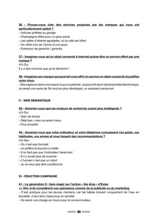 80
36 - Pouvez-vous citer des services proposés par les marques qui vous ont
particulièrement séduit ?
- Voitures prêtées au garage
- Champagne offert pour un gros achat
- Les salles d’attente agréables, où le café est offert
- Vin offert lors de l’achat d’une pizza
- Extension de garantie / garantie
37 - Imaginez-vous qu’un objet connecté à internet puisse être un service offert par une
marque ?
4/4 Oui
Il y a des chances que ça le devienne !
38 - Imaginez une marque qui pourrait vous offrir en service un objet connecté et justifiez
votre choix
- Des capteurs dans une maison à qui on parlerait : ça pourrait servir de pense bête électronique,
ce serait une sorte de Siri encore plus développé, un assistant personnel
V - WEB SEMANTIQUE
39 - Aimeriez-vous que les moteurs de recherche soient plus intelligents ?
4/4 Oui
- Gain de temps
- Déjà bien, mais ce serait mieux
- Plus simplifié
40 - Aimeriez-vous que votre ordinateur et votre téléphone connaissent vos goûts, vos
habitudes, vos envies et vous fassent des recommandations ?
4/4 Non
- On n’est pas formaté
- Je préfère le bouche à oreille
- Il ne faut pas que l’ordinateur fasse tout
- Il n’y aurait plus de surprise
- L’humain n’est pas un robot
- Je ne veux pas être conditionné
VI - REACTION CAMPAGNE
41 - La génération X : faire réagir sur l’action « the drop » d’Evian
=> Voir si ils considèrent ces opérations comme de la publicité ou du marketing
- C’est pratique pour les jeunes mamans, car les bébés boivent uniquement de l’eau en
bouteille, il faut donc beaucoup en acheter
- Ce serait une charge en moins pour le consommateur
 