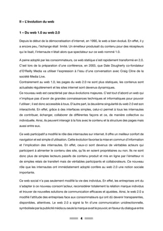 4
II – L’évolution du web
1 – Du web 1.0 au web 2.0
Depuis le début de la démocratisation d’internet, en 1990, le web a bien évolué. En effet, il y
a encore peu, l’échange était limité. Un émetteur produisait du contenu pour des récepteurs
qui le lisait, l’internaute n’était alors que spectateur sur ce web nommé 1.0.
A peine adopté par les consommateurs, ce web statique s’est rapidement transformé en 2.0.
C’est lors de la préparation d’une conférence, en 2003, que Dale Dougherty co-fondateur
d’O’Reilly Media va utiliser l’expression à l’issu d’une conversation avec Craig Cline de la
société Media Live.
Contrairement au web 1.0, les pages du web 2.0 ne sont plus statiques, les contenus sont
actualisés régulièrement et les sites internet sont devenus dynamiques.
Ce nouveau web est caractérisé par deux évolutions majeures. C’est tout d’abord un web qui
n’implique pas d’avoir de grandes connaissances techniques et informatiques pour pouvoir
l’utiliser ; il est donc accessible à tous. D’autre part, la deuxième singularité du web 2.0 est son
interactivité. En effet, grâce à des interfaces simples, celui-ci permet à tous les internautes
de contribuer, échanger, collaborer de différentes façons et ce, de manière collective ou
individuelle. Ainsi, ils peuvent interagir à la fois avec le contenu et la structure des pages mais
aussi entre eux.
Ce web participatif a modifié le rôle des internautes sur internet. Il offre un meilleur confort de
navigation et est simple d’utilisation. Cette évolution favorise la mise en commun d’information
et l’implication des internautes. En effet, ceux-ci sont devenus de véritables acteurs qui
participent à alimenter le contenu des site, qu’ils en soient propriétaires ou non. Ils ne sont
donc plus de simples lecteurs passifs de contenu produit et mis en ligne par l’émetteur ni
de simples relais de transfert mais de véritables participants et collaborateurs. Ce nouveau
rôle que les internautes ont immédiatement adopté confère au web 2.0 une notion sociale
importante.
Ce web social n’a pas seulement modifié la vie des individus. En effet, les entreprises ont du
s’adapter à ce nouveau consom’acteur, reconsidérer totalement la relation marque individus
et trouver de nouvelles solutions de communication efficaces et ajustées. Ainsi, le web 2.0 a
modifié l’attitude des entreprises face aux consommateurs qui ont dû devenir transparentes,
disponibles, attentives. Le web 2.0 a signé la fin d’une communication unidirectionnelle,
symboliséeparlapublicitémédiaouseulelamarqueavaitlepouvoir,enfaveurdudialogueentre
 