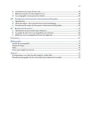11 
b. Constitution du corpus de sites web ......................................................................................... 53 
c. Quel statut donner aux liens hypertextes ? ................................................................................ 54 
d. La cartographie comme processus itératif ................................................................................ 56 
III. Visualisation de l’écosystème informationnel d’Equaldex ........................................... 57 
a. Spatialisation .............................................................................................................................. 57 
b. Choix des signes : de la nécessité d’un travail sémiologique ................................................... 58 
c. Visualisation & analyse de l’écosystème informationnel d’Equaldex ....................................... 59 
IV. Résultats & discussion ................................................................................................... 61 
a. Identification de potentiels leaders d’opinion ........................................................................... 61 
b. Le graphe de sites web et nos hypothèses de recherche ........................................................... 64 
c. Réflexions sur la cartographie & limites de l’approche ............................................................ 65 
Conclusion ............................................................................................................................... 67 
Bibliographie ........................................................................................................................... 71 
Articles & monographies .................................................................................................................. 71 
Articles de blogs ................................................................................................................................ 76 
Vidéo ................................................................................................................................................. 76 
Cours ayant inspiré nos travaux ........................................................................................................ 76 
Annexes ................................................................................................................................... 77 
Correspondance avec Dan Leveille (anglais) – Juillet 2014 .............................................................. 77 
Visualisation du graphe de sites web realisé (sans étiquette des noeuds) ........................................ 79 
 