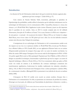 12 
Introduction 
« Le désastre de l’ère de l’information réside dans le fait que la toxicité des données augmente plus 
rapidement que leurs avantages »1 (Taleb 2010a, p. 57). 
Cette citation de Nassim Nicholas Taleb, économiste, philosophe et spécialiste de 
l’épistémologie des probabilités, semble refléter la fascination que les individus entretiennent avec les 
technologies de l’information et de la communication (TIC). Aujourd’hui, Internet, le « réseau des 
réseaux », et le World Wide Web, l’application la plus connue d’Internet, jouent un rôle important 
dans le quotidien de nos sociétés. Ainsi, en 2013 le monde comptait plus de 2,8 milliards 
d’internautes, dont plus de 55 millions en France2. En ce sens, Internet et le Web sont « ubiquitaires – 
ils sont partout – et pervasifs – ils ne peuvent être éteints »3 (Deuze 2012, p. xi). Comme le souligne 
Mark Deuze, nous vivons « dans » les TIC plutôt qu’« avec » elles. Les vies des individus connectés 
seraient ainsi dissoutes dans l’ubiquité du numérique. 
L’omniprésence de ces technologies de l’information et de la communication semble avoir 
des impacts sur nos vies et ce à plusieurs échelles. Le World Wide Web, inventé par Tim Berners- 
Lee et Robert Cailliau en 1991 (Castells 2001), est une application d’Internet basée sur un système 
d’hypertextualité permettant de naviguer d’une page web à un autre de manière non-linéaire. Le 
début des années 2000 marque l’émergence d’un nouveau stade du développement du Web : le Web 
2.0, parfois appelé Web social ou Web participatif. Popularisé par Tim O’Reilly en 2005, le Web 2.0 
désigne un ensemble de techniques, fonctionnalités et plateformes qui met les usagers « au centre du 
dispositif médiatique » (Breton et Proulx 2012, p. 314). Il est couramment admis que grâce au Web 
social « les modes de création et de distribution des contenus médiatiques connaissent des 
transformations significatives, bouleversant les modèles traditionnels des industries culturelles » 
(ibid. p. 314). Le Web 2.0 favoriserait ainsi l’émergence d’une « culture participative » (Jenkins 2006), 
de « communautés virtuelles » (Rheingold 2002) et permettrait à tout individu de devenir un medium 
(Shirky 2008). 
L’émergence du Web 2.0 semble avoir nourrit un certain nombres d’utopies liées à 
l’information et la communication. En effet, en permettant aux internautes de produire du contenu, 
d’interagir avec leurs pairs, de collaborer par l’intermédiaire de plateformes à dimension « sociales », 
1 « The calamity of the information age is that the toxicity of data increases much faster than its benefits » (Taleb 2010, p. 57) 
2 Voir www.internetworldstats.com 
3 « Media are ubiquitous – they are everwhere – and pervasive – they cannot be switched off » (Deuze 2012, p. xi) 
 