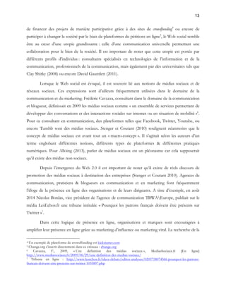 13 
de financer des projets de manière participative grâce à des sites de crowdfunding4 ou encore de 
participer à changer la société par le biais de plateformes de pétitions en ligne5, le Web social semble 
être au coeur d’une utopie grandissante : celle d’une communication universelle permettant une 
collaboration pour le bien de la société. Il est important de noter que cette utopie est portée par 
différents profils d’individus : consultants spécialisés en technologies de l’information et de la 
communication, professionnels de la communication, mais également par des universitaires tels que 
Clay Shirky (2008) ou encore David Gauntlett (2011). 
Lorsque le Web social est évoqué, il est souvent lié aux notions de médias sociaux et de 
réseaux sociaux. Ces expressions sont d’ailleurs fréquemment utilisées dans le domaine de la 
communication et du marketing. Frédéric Cavazza, consultant dans le domaine de la communication 
et blogueur, définissait en 2009 les médias sociaux comme « un ensemble de services permettant de 
développer des conversations et des interactions sociales sur internet ou en situation de mobilité »6. 
Pour ce consultant en communication, des plateformes telles que Facebook, Twitter, Youtube, ou 
encore Tumblr sont des médias sociaux. Stenger et Coutant (2010) soulignent néanmoins que le 
concept de médias sociaux est avant tout un « macro-concept ». Il s’agirait selon les auteurs d’un 
terme englobant différentes notions, différents types de plateformes & différentes pratiques 
numériques. Pour Alloing (2013), parler de médias sociaux est un pléonasme car cela supposerait 
qu’il existe des médias non sociaux. 
Depuis l’émergence du Web 2.0 il est important de noter qu’il existe de réels discours de 
promotion des médias sociaux à destination des entreprises (Stenger et Coutant 2010). Agences de 
communication, praticiens & blogueurs en communication et en marketing font fréquemment 
l’éloge de la présence en ligne des organisations et de leurs dirigeants. A titre d’exemple, en août 
2014 Nicolas Bordas, vice président de l’agence de communication TBWAEurope, publiait sur le 
média LesEchos.fr une tribune intitulée « Pourquoi les patrons français doivent être présents sur 
Twitter »7. 
Dans cette logique de présence en ligne, organisations et marques sont encouragées à 
amplifier leur présence en ligne grâce au marketing d’influence ou marketing viral. La recherche de la 
4 Un exemple de plateforme de crowdfunding est kickstarter.com 
5 Change.org s’inscrit directement dans ce créneau : change.org 
6 Cavazza, F., 2009, « Une définition des médias sociaux », MediasSociaux.fr [En ligne] 
http://www.mediassociaux.fr/2009/06/29/une-definition-des-medias-sociaux/ 
7 Tribune en ligne : http://www.lesechos.fr/idees-debats/editos-analyses/0203718074566-pourquoi-les-patrons-francais- 
doivent-etre-presents-sur-twitter-1035897.php 
 