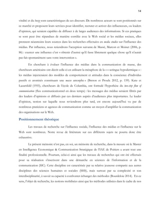 14 
viralité et du buzz sont caractéristiques de ces discours. De nombreux acteurs se sont positionnés sur 
ce marché et proposent leurs services pour identifier, recruter et activer des influenceurs, ou leaders 
d’opinion, qui seraient capables de diffuser à de larges audiences des informations. Si ces pratiques 
se sont peut être répandues de manière corrélée avec le Web social et les médias sociaux, elles 
prennent néanmoins leurs sources dans les recherches effectuées en media studies sur l’influence des 
médias. Par influence, nous retiendrons l’acception suivante de Massé, Marcon et Moinet (2006, p. 
86) : exercer une influence c’est « obtenir d’autrui qu’il fasse librement quelque chose qu’il n’aurait 
pas fait spontanément sans votre intervention ». 
En cherchant à évaluer l’influence des médias dans la communication de masse, des 
chercheurs américains ont décrit celle-ci en utilisant la métaphore de la « « seringue hypodermique » : 
les médias injecteraient des modèles de comportement et attitudes dans la conscience d’individus 
passifs et atomisés constituant une masse amorphe » (Breton et Proulx 2012, p. 159). Katz et 
Lazarsfeld (1955), chercheurs de l’école de Columbia, ont formulé l’hypothèse du two-step flow of 
communication (flux communicationnel en deux temps) : les messages des médias seraient filtrés par 
des leaders d’opinions et diffusés par ces derniers auprès d’audiences plus importantes. Le leader 
d’opinion, notion sur laquelle nous reviendrons plus tard, est encore aujourd’hui vu par de 
nombreux praticiens et agences de communication comme un moyen d’amplifier la communication 
des organisations sur le Web. 
Positionnement théorique 
Les travaux de recherche sur l’influence sociale, l’influence des médias et l’influence sur le 
Web sont nombreux. Notre revue de littérature sur ces différents sujets ne pourra donc être 
exhaustive. 
Le présent mémoire n’est pas, en soi, un mémoire de recherche, dans la mesure où le Master 
en Intelligence Economique & Communication Stratégique de l’IAE de Poitiers a avant tout une 
finalité professionnelle. Pourtant, celui-ci ainsi que les travaux de recherches qui ont été effectués 
pour sa réalisation s’inscrivent dans une démarche en sciences de l’information et de la 
communication (SIC). Cette discipline est caractérisée par sa relative jeunesse comparée aux autres 
disciplines des sciences humaines et sociales (SHS), mais surtout par sa complexité et son 
interdisciplinarité, à savoir sa capacité à confronter échanger des méthodes (Bourdeloie 2014). En ce 
sens, l’objet de recherche, les notions mobilisées ainsi que les méthodes utilisées dans le cadre de nos 
 