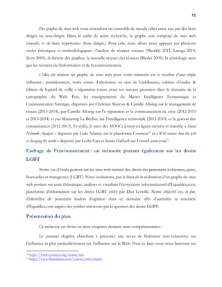 16 
Par graphe de sites web nous entendons un ensemble de noeuds reliés entre eux par des liens 
dirigés ou non-dirigés. Dans le cadre de notre recherche, le graphe sera composé de sites web 
(noeuds) et de liens hypertextes (liens dirigés). Pour cela, nous allons nous appuyer sur plusieurs 
socles théoriques et méthodologiques : l’analyse de réseaux sociaux (Mercklé 2011, Lazega 2014, 
Scott 2000), la théorie des graphes, la nouvelle science des réseaux (Rieder 2009), la sémiologie ainsi 
que les sciences de l’information et de la communication. 
L’idée de réaliser un graphe de sites web pour notre mémoire est le résultat d’une triple 
influence : premièrement, notre année d’alternance au sein de Linkfluence, cabinet d’études & 
éditeur de logiciel de veille e-réputation connu pour ses travaux pionniers dans le domaine de la 
cartographie du Web. Puis, les enseignements du Master Intelligence Economique et 
Communication Stratégie, dispensés par Christian Marcon & Camille Alloing sur le management de 
réseau (2013-2014), par Camille Alloing sur l’e-réputation et la communication de crise (2012-2013 
et 2013-2014) et par Mariannig Le Béchec sur l’intelligence territoriale (2013-2014) et la gestion des 
connaissances (2012-2013). Et enfin, le suivi des MOOCs (cours en lignes ouverts et massifs) « Social 
Network Analysis » dispensé par Lada Adamic sur la plateforme Coursera10 et « Web science: how the web 
is changing the world » dispensé par Leslie Carr et Susan Halford sur FutureLearn.com11. 
Cadrage de l’environnement : un mémoire portant également sur les droits 
LGBT 
Notre cas d’étude portera sur les sites web traitant des droits des personnes lesbiennes, gaies, 
bisexuelles et transgenres (LGBT). Nous souhaitons, par le biais de la réalisation d’un graphe de sites 
web portant sur cette thématique, analyser et visualiser l’écosystème informationnel d’Equaldex.com, 
plateforme d’information sur les droits LGBT créée par Dan Leveille. Notre objectif est, in fine, 
d’identifier de potentiels leaders d’opinion dans ce domaine afin d’accroître la notoriété 
d’Equaldex.com auprès des publics intéressés par la question des droits LGBT. 
Présentation du plan 
Ce mémoire est divisé en deux chapitres distincts mais complémentaires : 
Le premier chapitre cherchera à présenter une revue de littérature non-exhaustive sur 
l’influence et plus particulièrement sur l’influence sur le Web. Pour ce faire nous nous baserons sur 
10 https://www.coursera.org/course/sna 
11 https://www.futurelearn.com/courses/web-science 
 
