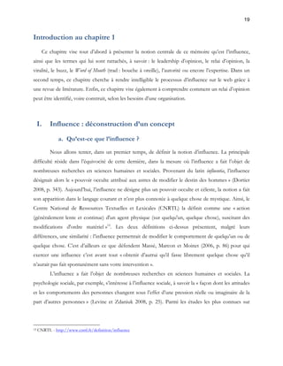 19 
Introduction au chapitre 1 
Ce chapitre vise tout d’abord à présenter la notion centrale de ce mémoire qu’est l’influence, 
ainsi que les termes qui lui sont rattachés, à savoir : le leadership d’opinion, le relai d’opinion, la 
viralité, le buzz, le Word of Mouth (trad : bouche à oreille), l’autorité ou encore l’expertise. Dans un 
second temps, ce chapitre cherche à rendre intelligible le processus d’influence sur le web grâce à 
une revue de littérature. Enfin, ce chapitre vise également à comprendre comment un relai d’opinion 
peut être identifié, voire construit, selon les besoins d’une organisation. 
I. Influence : déconstruction d’un concept 
a. Qu’est-ce que l’influence ? 
Nous allons tenter, dans un premier temps, de définir la notion d’influence. La principale 
difficulté réside dans l’équivocité de cette dernière, dans la mesure où l’influence a fait l’objet de 
nombreuses recherches en sciences humaines et sociales. Provenant du latin influentia, l’influence 
désignait alors le « pouvoir occulte attribué aux astres de modifier le destin des hommes » (Dortier 
2008, p. 343). Aujourd’hui, l’influence ne désigne plus un pouvoir occulte et céleste, la notion a fait 
son apparition dans le langage courant et n’est plus connotée à quelque chose de mystique. Ainsi, le 
Centre National de Ressources Textuelles et Lexicales (CNRTL) la définit comme une « action 
(généralement lente et continue) d'un agent physique (sur quelqu'un, quelque chose), suscitant des 
modifications d'ordre matériel »12. Les deux définitions ci-dessus présentent, malgré leurs 
différences, une similarité : l’influence permettrait de modifier le comportement de quelqu’un ou de 
quelque chose. C’est d’ailleurs ce que défendent Massé, Marcon et Moinet (2006, p. 86) pour qui 
exercer une influence c’est avant tout « obtenir d’autrui qu’il fasse librement quelque chose qu’il 
n’aurait pas fait spontanément sans votre intervention ». 
L’influence a fait l’objet de nombreuses recherches en sciences humaines et sociales. La 
psychologie sociale, par exemple, s’intéresse à l’influence sociale, à savoir la « façon dont les attitudes 
et les comportements des personnes changent sous l’effet d’une pression réelle ou imaginaire de la 
part d’autres personnes » (Levine et Zdaniuk 2008, p. 25). Parmi les études les plus connues sur 
12 CNRTL - http://www.cnrtl.fr/definition/influence 
 