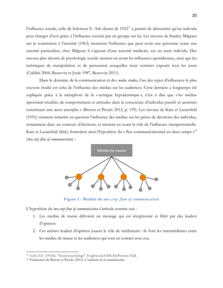 20 
l’influence sociale, celle de Solomon E. Ash datant de 195213 a permis de démontrer qu’un individu 
peut changer d’avis grâce à l’influence exercée par un groupe sur lui. Les travaux de Stanley Milgram 
sur la soumission à l’autorité (1963) montrent l’influence que peut avoir une personne ayant une 
autorité particulière, chez Milgram il s’agissait d’une autorité médicale, sur un autre individu. Des 
travaux plus récents de psychologie sociale mettent en avant les influences quotidiennes, ainsi que les 
techniques de manipulation et de persuasion auxquelles nous sommes exposés tous les jours 
(Cialdini 2004, Beauvois et Joule 1987, Beauvois 2011). 
Dans le domaine de la communication et des media studies, l’un des types d’influences le plus 
souvent étudié est celui de l’influence des médias sur les audiences. Cette dernière a longtemps été 
expliquée grâce à la métaphore de la « seringue hypodermique », c’est à dire que « les médias 
injecteraient modèles de comportement et attitudes dans la conscience d’individus passifs et atomisés 
constituant une masse amorphe » (Breton et Proulx 2012, p. 159). Les travaux de Katz et Lazarsfeld 
(1955) viennent remettre en question l’influence des médias sur les prises de décisions des individus, 
notamment dans un contexte d’élections, et mettent en avant le rôle de l’influence interpersonnelle. 
Katz et Lazarsfeld (ibid.) formulent ainsi l’hypothèse du « flux communicationnel en deux temps »14 
(two-step flow of communication) : 
Figure 1 - Modèle du two-step flow of communication 
L’hypothèse du two-step flow of communication s’articule comme suit : 
1. Les médias de masse délivrent un message qui est réceptionné et filtré par des leaders 
d’opinion 
2. Ces mêmes leaders d’opinion jouent le rôle de médiateurs : ils font les intermédiaires entre 
les médias de masse et les audiences qui sont en contact avec eux. 
13 Asch, S.E. (1952b). "Social psychology". Englewood Cliffs,NJ:Prentice Hall. 
14 Traduction de Breton et Proulx (2012) L’explosion de la communication 
 