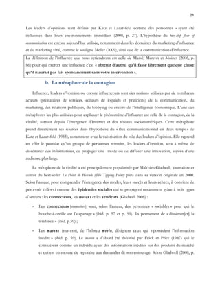 21 
Les leaders d’opinions sont définis par Katz et Lazarsfeld comme des personnes « ayant été 
influentes dans leurs environnements immédiats (2008, p. 27). L’hypothèse du two-step flow of 
communication est encore aujourd’hui utilisée, notamment dans les domaines du marketing d’influence 
et du marketing viral, comme le souligne Mellet (2009), ainsi que de la communication d’influence. 
La définition de l’influence que nous retiendrons est celle de Massé, Marcon et Moinet (2006, p. 
86) pour qui exercer une influence c’est « obtenir d’autrui qu’il fasse librement quelque chose 
qu’il n’aurait pas fait spontanément sans votre intervention ». 
b. La métaphore de la contagion 
Influence, leaders d’opinion ou encore influenceurs sont des notions utilisées par de nombreux 
acteurs (prestataires de services, éditeurs de logiciels et praticiens) de la communication, du 
marketing, des relations publiques, du lobbying ou encore de l’intelligence économique. L’une des 
métaphores les plus utilisées pour expliquer le phénomène d’influence est celle de la contagion, de la 
viralité, surtout depuis l’émergence d’Internet et des réseaux socionumériques. Cette métaphore 
prend directement ses sources dans l’hypothèse du « flux communicationnel en deux temps » de 
Katz et Lazarsfeld (1955), notamment avec la valorisation du rôle des leaders d’opinion. Elle reprend 
en effet le postulat qu’un groupe de personnes restreint, les leaders d’opinion, sera à même de 
disséminer des informations, de propager une mode ou de diffuser une innovation, auprès d’une 
audience plus large. 
La métaphore de la viralité a été principalement popularisée par Malcolm Gladwell, journaliste et 
auteur du best-seller Le Point de Bascule (The Tipping Point) paru dans sa version originale en 2000. 
Selon l’auteur, pour comprendre l’émergence des modes, leurs succès et leurs échecs, il convient de 
percevoir celles-ci comme des épidémies sociales qui se propagent notamment grâce à trois types 
d’acteurs : les connecteurs, les mavens et les vendeurs (Gladwell 2008) : 
- Les connecteurs (connectors) sont, selon l’auteur, des personnes « sociables » pour qui le 
bouche-à-oreille est l’« apanage » (ibid. p. 57 et p. 59). Ils permettent de « dissémin[er] la 
tendance » (ibid. p.59) ; 
- Les mavens (mavens), de l’hébreu mevin, désignent ceux qui « possèdent l’information 
inédite » (ibid. p. 59). Le maven a d’abord été théorisé par Feick et Price (1987) qui le 
considèrent comme un individu ayant des informations inédites sur des produits du marché 
et qui est en mesure de répondre aux demandes de son entourage. Selon Gladwell (2008, p. 
 