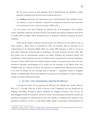22 
66), les mavens « jouent un rôle important dans le déclenchement des épidémies sociales 
puisqu’ils connaissent plus de choses que la majorité des gens » ; 
- Les vendeurs (salesmen) sont primordiaux pour le déclenchement d’une épidémie sociale. 
Un vendeur, au sens de Gladwell, « possède les compétences nécessaires pour persuader 
ceux qui hésitent encore à croire au message » (2008, p.69) ; 
Ces trois acteurs sont, selon Gladwell, des éléments clés de la propagation d’une épidémie 
sociale. Cependant, l’approche du Point de Bascule a été critiquée par plusieurs chercheurs dont Watts 
et Dodds (2007) et Berger (2013) notamment pour sa dimension réductrice manquant de preuve 
empirique. 
L’idée que des leaders d’opinion puissent exercer une influence sur une audience plus ou 
moins grande a, depuis Katz et Lazarsfeld en 1955, été réutilisée dans les domaines de la 
communication et du marketing (Mellet 2009). Les années 2000 marquent en effet le « retour en 
force dans la littérature professionnelle et académique » du leader d’opinion (Vernette 2006). Dès 
lors, quelles sont les caractéristiques propres aux leaders d’opinion qui pourraient faciliter leur 
identification ? Outre l’expertise, qui peut être définie comme l’acquisition de savoir par l’expérience, 
Vernette et Florès (2004) décrivent le leader d’opinion comme « une personne qui exerce une force 
d’attraction (physique, psychologique et/ou sociale) sur son entourage et qui dispose d’une forte 
crédibilité dans une catégorie de produit. Ses jugements et comportements influencent les attitudes 
et les choix de marques de son entourage dans ce domaine ». Cependant, comme le soulignent 
Alloing et Haikel-Elsabeh (2012) cette définition ne permet pas de distinguer les leaders d’opinion 
en ligne des leaders d’opinion hors-ligne. 
c. Le web : entre amateurisme, expertise & influence 
L’émergence du Web 2.0, conceptualisé dès 2005 par Tim O’Reilly dans l’article « What Is 
Web 2.0 »15, a favorisé l’idée que le Web est devenu social. L’apparition des fora, plateformes de 
blogging (Over-Blog, Wordpress, Ghost, Medium), de vlogging (Youtube, Vine, Vimeo), de 
microblogging (Twitter & Tumblr) ou encore les réseaux socionumériques (Facebook) a permis aux 
internautes de partager des informations, de créer des contenus et d’exprimer leurs opinions. Cette 
production d’opinions est liée à ce que Shirky (2008) appelle le phénomène d’amateurisation de 
15 O'Reilly, T., 2005, « What Is Web 2.0. Design Patterns and Business Models for the Next Generation of Software », 
O’Reilly.com [En ligne] http://oreilly.com/web2/archive/what-is-web-20.html 
 