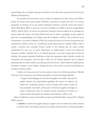 25 
caractéristiques de ces derniers ainsi que leurs places au sein de réseaux peuvent être des leviers de 
diffusion d’informations. 
Une première série de travaux visant à analyser la répartition des liens sociaux sur le Web a 
permis de montrer qu’un petit groupe d’individus concentrait la majorité des liens. Ces travaux 
marquaient les prémices de ce que certains chercheurs nomment « nouvelle science des réseaux » 
(Watts 2004, Rieder 2009) ou encore la « web science » (Hendler et al. 2008). Comme le souligne Rieder 
(2009) et Plantin (2013), ces travaux de recherches s’inscrivent dans la tradition de la sociologie des 
réseaux datant des travaux de Georg Simmel pour qui « la forme sociologique la plus simple du 
point de vue méthodologique est la relation entre deux éléments » (1999, p. 116), de Moreno sur le 
sociogramme ou en encore de Barnes (1954). Les concepts de réseau et de réseau social peuvent être 
respectivement définis comme un « ensemble de noeuds interconnectés » (Castells 1998, p. 526) et 
comme « constitué d’un ensemble d’unités sociales et des relations que ces unités sociales 
entretiennent les unes avec les autres, directement, ou indirectement à travers des chaînes de 
longueurs variables » (Mercklé 2011, p. 4). Mercklé poursuit : « ces unités sociales peuvent être des 
individus, des groupes informels d’individus ou bien des organisations plus formelles, comme des 
associations, des entreprises, voire des pays » (ibid., p.4). Il souligne également que les relations 
entretenues par ces unités sociales entre elles peuvent être diverses : amitié, diffusion d’informations, 
interactions verbales ou non verbales, échanges de bien ou de services ou encore la participation à 
un même événement (ibid.). 
L’analyse de réseaux peut dès lors être perçue comme une méthode quantitative (Mercklé 
2011) qui se base notamment sur la théorie des graphes. Comme le développe Mercklé : 
« L’apport méthodologique de la théorie des graphes est double : d’une part les 
graphes donnent une représentation graphique des réseaux de relations, qui 
facilite leur visualisation, permet la mise en lumière d’un certain nombre de 
leurs propriétés structurales ; d’autre part, la théorie des graphes développe un 
corpus extrêmement riche de concepts formels permettant de mesurer un 
certain nombre de propriétés des relations entre éléments » (2011, p. 22). 
Parmi les différentes mesures structurelles évoquées par Mercklé (ibid.), Lazega (2014) et Rieder 
(2009), retenons : 
- La densité : la densité d’un graphe désigne le rapport entre le nombre d’arcs (liens orientés) 
ou d’arêtes (liens non-orientés) existants et le nombre maximum d’arcs ou d’arêtes possibles ; 
 