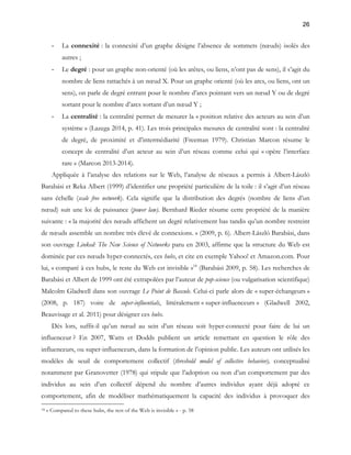 26 
- La connexité : la connexité d’un graphe désigne l’absence de sommets (noeuds) isolés des 
autres ; 
- Le degré : pour un graphe non-orienté (où les arêtes, ou liens, n’ont pas de sens), il s’agit du 
nombre de liens rattachés à un noeud X. Pour un graphe orienté (où les arcs, ou liens, ont un 
sens), on parle de degré entrant pour le nombre d’arcs pointant vers un noeud Y ou de degré 
sortant pour le nombre d’arcs sortant d’un noeud Y ; 
- La centralité : la centralité permet de mesurer la « position relative des acteurs au sein d’un 
système » (Lazega 2014, p. 41). Les trois principales mesures de centralité sont : la centralité 
de degré, de proximité et d’intermédiarité (Freeman 1979). Christian Marcon résume le 
concept de centralité d’un acteur au sein d’un réseau comme celui qui « opère l’interface 
rare » (Marcon 2013-2014). 
Appliquée à l’analyse des relations sur le Web, l’analyse de réseaux a permis à Albert-László 
Barabási et Reka Albert (1999) d’identifier une propriété particulière de la toile : il s’agit d’un réseau 
sans échelle (scale free network). Cela signifie que la distribution des degrés (nombre de liens d’un 
noeud) suit une loi de puissance (power law). Bernhard Rieder résume cette propriété de la manière 
suivante : « la majorité des noeuds affichent un degré relativement bas tandis qu’un nombre restreint 
de noeuds assemble un nombre très élevé de connexions. » (2009, p. 6). Albert-László Barabási, dans 
son ouvrage Linked: The New Science of Networks paru en 2003, affirme que la structure du Web est 
dominée par ces noeuds hyper-connectés, ces hubs, et cite en exemple Yahoo! et Amazon.com. Pour 
lui, « comparé à ces hubs, le reste du Web est invisible »18 (Barabási 2009, p. 58). Les recherches de 
Barabási et Albert de 1999 ont été extrapolées par l’auteur de pop-science (ou vulgarisation scientifique) 
Malcolm Gladwell dans son ouvrage Le Point de Bascule. Celui-ci parle alors de « super-échangeurs » 
(2008, p. 187) voire de super-influentials, littéralement « super-influenceurs » (Gladwell 2002, 
Beauvisage et al. 2011) pour désigner ces hubs. 
Dès lors, suffit-il qu’un noeud au sein d’un réseau soit hyper-connecté pour faire de lui un 
influenceur ? En 2007, Watts et Dodds publient un article remettant en question le rôle des 
influenceurs, ou super-influenceurs, dans la formation de l’opinion public. Les auteurs ont utilisés les 
modèles de seuil de comportement collectif (threshold model of collective behavior), conceptualisé 
notamment par Granovetter (1978) qui stipule que l’adoption ou non d’un comportement par des 
individus au sein d’un collectif dépend du nombre d’autres individus ayant déjà adopté ce 
comportement, afin de modéliser mathématiquement la capacité des individus à provoquer des 
18 « Compared to these hubs, the rest of the Web is invisible » - p. 58 
 