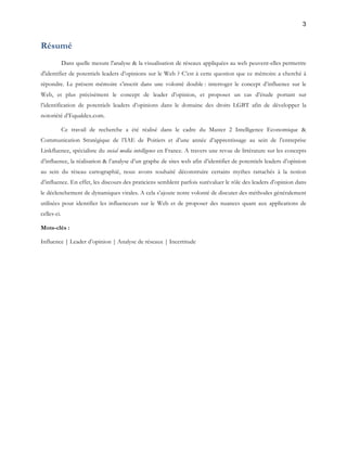 3 
Résumé 
Dans quelle mesure l'analyse & la visualisation de réseaux appliquées au web peuvent-elles permettre 
d'identifier de potentiels leaders d’opinions sur le Web ? C’est à cette question que ce mémoire a cherché à 
répondre. Le présent mémoire s’inscrit dans une volonté double : interroger le concept d’influence sur le 
Web, et plus précisément le concept de leader d’opinion, et proposer un cas d’étude portant sur 
l’identification de potentiels leaders d’opinions dans le domaine des droits LGBT afin de développer la 
notoriété d’Equaldex.com. 
Ce travail de recherche a été réalisé dans le cadre du Master 2 Intelligence Economique & 
Communication Stratégique de l’IAE de Poitiers et d’une année d’apprentissage au sein de l’entreprise 
Linkfluence, spécialiste du social media intelligence en France. A travers une revue de littérature sur les concepts 
d’influence, la réalisation & l’analyse d’un graphe de sites web afin d’identifier de potentiels leaders d’opinion 
au sein du réseau cartographié, nous avons souhaité déconstruire certains mythes rattachés à la notion 
d’influence. En effet, les discours des praticiens semblent parfois surévaluer le rôle des leaders d’opinion dans 
le déclenchement de dynamiques virales. A cela s’ajoute notre volonté de discuter des méthodes généralement 
utilisées pour identifier les influenceurs sur le Web et de proposer des nuances quant aux applications de 
celles-ci. 
Mots-clés : 
Influence | Leader d’opinion | Analyse de réseaux | Incertitude 
 