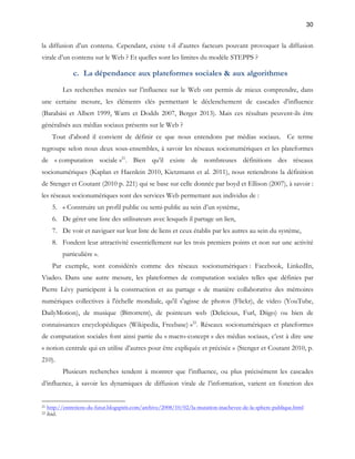30 
la diffusion d’un contenu. Cependant, existe t-il d’autres facteurs pouvant provoquer la diffusion 
virale d’un contenu sur le Web ? Et quelles sont les limites du modèle STEPPS ? 
c. La dépendance aux plateformes sociales & aux algorithmes 
Les recherches menées sur l’influence sur le Web ont permis de mieux comprendre, dans 
une certaine mesure, les éléments clés permettant le déclenchement de cascades d’influence 
(Barabási et Albert 1999, Watts et Dodds 2007, Berger 2013). Mais ces résultats peuvent-ils être 
généralisés aux médias sociaux présents sur le Web ? 
Tout d’abord il convient de définir ce que nous entendons par médias sociaux. Ce terme 
regroupe selon nous deux sous-ensembles, à savoir les réseaux socionumériques et les plateformes 
de « computation sociale »21. Bien qu’il existe de nombreuses définitions des réseaux 
socionumériques (Kaplan et Haenlein 2010, Kietzmann et al. 2011), nous retiendrons la définition 
de Stenger et Coutant (2010 p. 221) qui se base sur celle donnée par boyd et Ellison (2007), à savoir : 
les réseaux socionumériques sont des services Web permettant aux individus de : 
5. « Construire un profil public ou semi-public au sein d’un système, 
6. De gérer une liste des utilisateurs avec lesquels il partage un lien, 
7. De voir et naviguer sur leur liste de liens et ceux établis par les autres au sein du système, 
8. Fondent leur attractivité essentiellement sur les trois premiers points et non sur une activité 
particulière ». 
Par exemple, sont considérés comme des réseaux socionumériques : Facebook, LinkedIn, 
Viadeo. Dans une autre mesure, les plateformes de computation sociales telles que définies par 
Pierre Lévy participent à la construction et au partage « de manière collaborative des mémoires 
numériques collectives à l'échelle mondiale, qu'il s'agisse de photos (Flickr), de video (YouTube, 
DailyMotion), de musique (Bittorrent), de pointeurs web (Delicious, Furl, Diigo) ou bien de 
connaissances encyclopédiques (Wikipedia, Freebase) »22. Réseaux socionumériques et plateformes 
de computation sociales font ainsi partie du « macro-concept » des médias sociaux, c’est à dire une 
« notion centrale qui en utilise d’autres pour être expliquée et précisée » (Stenger et Coutant 2010, p. 
210). 
Plusieurs recherches tendent à montrer que l’influence, ou plus précisément les cascades 
d’influence, à savoir les dynamiques de diffusion virale de l’information, varient en fonction des 
21 http://entretiens-du-futur.blogspirit.com/archive/2008/10/02/la-mutation-inachevee-de-la-sphere-publique.html 
22 ibid. 
 