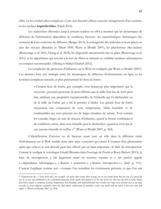 32 
effet, en les rendant plus complexes. Cette non-linéarité affecte aussi les changements d’un système, 
en les rendant imprédictibles (Taleb 2012). 
Les recherches effectuées jusqu’à présent tendent en effet à montrer que les dynamiques de 
diffusion de l’information dépendent de nombreux facteurs : les caractéristiques intrinsèques des 
contenus & leurs contextes de diffusion (Berger 2013), la contagiosité des individus et leurs places au 
sein des réseaux (Barabási et Albert 1999, Watts et Dodds 2007), les plateformes elles-mêmes 
(Beauvisage et al. 2011, Chang et al. 2014), les dispositifs attentionnels mis en place (Beauvisage et al. 
2011) et les algorithmes qui servent à la fois de filtres et mettent en visibilité certaines informations 
ou comptes recommandés (Alloing et Haikel-Elsabeh 2012). 
La complexité du processus d’influence sur le Web est soulignée par Watts et Dodds (2007). 
Ces derniers font une analogie entre les dynamiques de diffusion d’informations en ligne et les 
systèmes complexes naturels, et plus précisément les feux de forêts : 
« Certains feux de forêts, par exemple, sont beaucoup plus importants que la 
moyenne ; pourtant personne ne peut affirmer que la taille d’un feu de forêt peut 
être attribuée aux propriétés exceptionnelles de l’étincelle qui l’a déclenchée ou 
de la taille de l’arbre qui a été le premier à brûler. Les grands feux de forêts 
nécessitent une conjuration de vent, température, faible humidité et de 
combustibles qui sont présents sur de larges étendues de terrain. Tout comme 
les cascades larges au sein de réseaux d’influence, quand la bonne combinaison 
de conditions existe, alors tout étincelle peut la déclencher ; quand ce n’est pas le 
cas, aucune étincelle ne suffira. »23 (Watts et Dodds 2007, p. 454). 
L’identification d’acteurs ou de facteurs ayant joué un rôle dans la diffusion virale 
d’information sur le Web semble donc plus aisée a posteriori qu’a priori. L’examen d’un phénomène 
après que celui-ci se soit déroulé peut être affecté par un biais important : le biais de rétrospection. 
Comme le souligne le sociologue Gérald Bronner dans l’ouvrage de Portal et Roux-Dufort (2013), le 
biais de rétrospection a été largement traité en sciences sociales et a été parfois appelé 
« « dépendance téléologique », « illusion a posteriori », « illusion rétrospective » » (ibid. p. 111). 
L’auteur l’explique comme suit : « lorsque l’on considère les événements présents, et que l’on sait 
23 Traduction de : « Some forest fires, for example, are many times larger than average; yet no one would claim that the size of a forest fire 
can be in any way attributed to the exceptional properties of the spark that ignited it or the size of the tree that was the first to burn. Major 
forest fires require a conspiracy of wind, temperature, low humidity, and combustible fuel that extends over large tracts of land. Just as for large 
cascades in social influence networks, when the right global combination of conditions exists, any spark will do; when it does not, none will 
suffice. » (Watts et Dodds 2007, p. 454) 
 