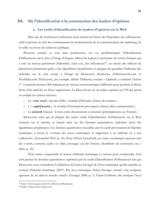 34 
III. De l’identification à la construction des leaders d’opinion 
a. Les outils d’identification de leaders d’opinion sur le Web 
Bien que de nombreuses recherches aient montré les limites de l’hypothèse des influenceurs, 
celle-ci persiste au sein des communautés de professionnels de la communication, du marketing, de 
la veille ou encore des relations publiques. 
Plusieurs sociétés se sont ainsi positionnées sur ces problématiques d’identification 
d’influenceurs sur le web, à l’image d’Augure, éditeur de logiciel et prestataire de service français, qui 
a créé un moteur permettant d’identifier, selon eux, des influenceurs24, ou encore des éditeurs de 
plateformes permettant grâce à des algorithmes propriétaires et opaques de quantifier l’influence des 
individus sur le web social, à l’image de Klout.com, Kred.com, Followerwonk.com et 
PeerIndex.com. Klout.com, par exemple, définit l’influence comme « l’aptitude à conduire l’action 
»25 et prétend mesurer 400 indicateurs de réseaux socionumériques différents pour produire le Klout 
Score d’un individu ou d’une organisation. Le Klout Score est un indice exprimé sur 100 qui prend 
en compte les critères suivants : 
- Le « true reach » (portée réelle) : nombre d’abonnés, d’amis, de contacts ; 
- L ‘« amplification » : le nombre d’interactions provoquées (retweets, likes, commentaires) ; 
- Le network (réseau) : le ratio entre abonnements et abonnés (principalement sur Twitter) ; 
Klout.com, ainsi que la plupart des autres outils d’identification d’influenceurs sur le Web 
existants sur le marché, se basent ainsi sur des données quantitatives exploitées selon des 
algorithmes propriétaires. Ces données quantitatives recueillies par les outils proviennent de l’identité 
numérique, à savoir la « somme des traces numériques se rapportant à un individu ou à une 
collectivité » (Ertzscheid 2011, p. 16). Pour Olivier Ertzscheid, ces traces numériques peuvent être 
des « écrits, contenus audio ou vidéo, messages sur des forums, identifiants de connexion, etc. » 
(ibid., p. 16). 
Pour mieux comprendre la notion d’identité numérique et surtout pour comprendre d’où 
sont puisées les données quantitatives exploitées par les outils d’identification d’influenceurs tels que 
Klout.com, nous retiendrons la définition de Fanny Georges de l’hexis numérique qu’elle assimile au 
concept d’identité numérique (2007). Par hexis numérique, Fanny Georges entend « une sculpture 
agissante de soi dans le monde virtuel » (Georges 2008, p. 1). Citant Goffman, elle compare l’hexis 
24 http://www.augure.com/fr/software/influenceurs 
25 https://klout.com/corp/score 
 