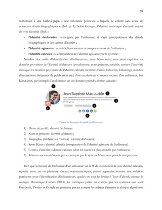 35 
numérique à une barbe-à-papa, « une substance poisseuse à laquelle se collent sans cesse de 
nouveaux détails biographiques » (ibid., p. 1). Selon Georges, l’identité numérique s’articule autour 
de trois identités (ibid.) : 
- l’identité déclarative : renseignée par l’utilisateur, il s’agit principalement des détails 
biographiques et des centres d’intérêts ; 
- l’identité agissante : activités, liens sociaux et comportements de l’utilisateur ; 
- l’identité calculée : la computation de l’identité agissante par le système ; 
Nombre des outils d’identification d’influenceurs, dont Klout.com, vont ainsi exploiter les 
données provenant de l’identité déclarative (pseudonyme, nom, prénom, activités, centres d’intérêts) 
ainsi que les données provenant de l’identité calculée (nombre d’amis, followers, followings, nombre 
d’interactions, fréquence de publication etc.) d’un ou plusieurs comptes sociaux d’un utilisateur. Sur 
Klout.com, par exemple, l’exploitation de ces données prend la forme suivante : 
Figure 4 - Exemple de profil sur Klout.com 
1) Photo de profil : identité déclarative 
2) Nom et prénom : identité déclarative 
3) Biographie (déclarée sur Twitter) : identité déclarative 
4) Score Klout : identité calculée (computation de l’identité agissante de l’utilisateur) 
5) Centres d’intérêts : identité calculée selon les sujets les plus abordés par l’utilisateur 
6) Réseaux socionumériques pris en compte par le système Klout.com pour la computation 
Bien que la mesure de l’influence d’un utilisateur sur le Web en fonction de son identité calculée, 
répartie entre un ou plusieurs réseaux socionumériques, puisse apparaître comme une solution 
pertinente pour l’identification d’influenceurs, quelles en sont les limites ? Tout d’abord, comme le 
souligne Dominique Cardon (2013), les métriques prises en compte par les systèmes que sont 
Facebook, Twitter et Google ne prennent pas en compte les mêmes éléments et chaque algorithme 
 