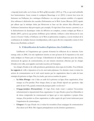 36 
« impos[e] [son] ordre sur la forme du Web qu'[il] mesur[e] » (2013, p. 174), ce qui rend artificielle 
leur harmonisation. Aussi, comme le soulignent Beauvisage et al. (2011) à travers leur revue de 
littérature sur l’influence, les « métriques d’influence » ne sont pas toujours corrélées à la capacité 
d’un utilisateur à déclencher des cascades d’information sur le Web. Louise Merzeau (2013) signale 
par ailleurs que la métrique émise par Klout.com se base sur des actions déjà effectuées par 
l’utilisateur (interactions déjà provoquées, par exemple). Il s’agit donc d’une mesure a posteriori, or, si 
le déclenchement de dynamiques virales de diffusion est complexe, comme souligné par Watts et 
Dodds (2007), qu’est-ce qui permet d’affirmer qu’un individu « influent » selon Klout.com le sera 
encore à l’avenir ? Enfin, si l’influence sur le Web est phénomène complexe, à savoir résultant de la 
combinaison de multiples facteurs interdépendants, celle-ci peut elle être computable comme le font 
Klout.com, PeerIndex ou Kred ? 
b. L’identification de leaders d’opinions chez Linkfluence 
Linkfluence est l’organisation qui a permis d’orienter les réflexions de ce mémoire. Cette 
startup, créée en 2006, s’est très rapidement inscrite en tant qu’acteur de l’e-réputation et du social 
media intelligence en France puis en Europe. L’identification de leaders d’opinions pour des clients, 
annonceurs & agences de communication, est une mission récurrente effectuée par les chargés 
d’études et de veille, aussi appelés social media researchers, de l’entreprise. 
Les chargés d’études et de veille produisent, généralement, deux types de livrables. Tout d’abord, 
les rapports de veille e-réputation et/ou de social media performance. Ces derniers visent à évaluer les 
actions de communication sur le web social menées par les organisations dans le cadre de leurs 
stratégies de présence en ligne. Puis, les études, qui sont au nombre de quatre : 
- Le bilan d’image : vise à faire un audit de la présence en ligne d’une organisation, d’une 
marque ou d’un produit. Pour chaque client, ce type d’étude répond aux questions : Qui 
parle de moi ? Où, quand, comment & pourquoi parle-t-on de moi ? 
- L’engage (analyse d’écosystème) : Il s’agit d’une étude visant à analyser l’écosystème 
informationnel et réputationnel d’une organisation. Ce type d’étude a pour but d’identifier et 
de mieux comprendre les communautés en lignes qui se sont exprimées à propos d’une 
marque, d’un produit ou d’une organisation et celles auprès de qui il serait intéressant pour 
l’organisation de communiquer ; 
- L’impact : Ce type d’étude vise à évaluer les retombées d’une campagne de communication 
d’un client sur le Web. Elle s’appuie principalement sur des données quantitatives ; 
 