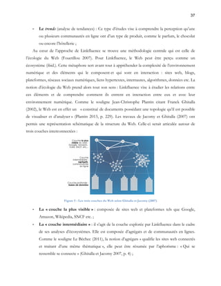 37 
- Le trends (analyse de tendances) : Ce type d’études vise à comprendre la perception qu’une 
ou plusieurs communautés en ligne ont d’un type de produit, comme le parfum, le chocolat 
ou encore l’hôtellerie ; 
Au coeur de l’approche de Linkfluence se trouve une méthodologie centrale qui est celle de 
l’écologie du Web (Fouetillou 2007). Pour Linkfluence, le Web peut être perçu comme un 
écosystème (ibid.). Cette métaphore sert avant tout à appréhender la complexité de l’environnement 
numérique et des éléments qui le composent et qui sont en interaction : sites web, blogs, 
plateformes, réseaux sociaux numériques, liens hypertextes, internautes, algorithmes, données etc. La 
notion d’écologie du Web prend alors tout son sens : Linkfluence vise à étudier les relations entre 
ces éléments et de comprendre comment ils entrent en interaction entre eux et avec leur 
environnement numérique. Comme le souligne Jean-Christophe Plantin citant Franck Ghitalla 
(2002), le Web est en effet un « constitué de documents possédant une topologie qu’il est possible 
de visualiser et d’analyser » (Plantin 2013, p. 229). Les travaux de Jacomy et Ghitalla (2007) ont 
permis une représentation schématique de la structure du Web. Celle-ci serait articulée autour de 
trois couches interconnectées : 
Figure 5 - Les trois couches du Web selon Ghitalla et Jacomy (2007) 
- La « couche la plus visible » : composée de sites web et plateformes tels que Google, 
Amazon, Wikipedia, SNCF etc. ; 
- La « couche intermédiaire » : il s’agit de la couche explorée par Linkfluence dans le cadre 
de ses analyses d’écosystèmes. Elle est composée d’agrégats et de communautés en lignes. 
Comme le souligne Le Béchec (2011), la notion d’agrégats « qualifie les sites web connectés 
et traitant d’une même thématique », elle peut être résumée par l’aphorisme : « Qui se 
ressemble se connecte » (Ghitalla et Jacomy 2007, p. 4) ; 
 