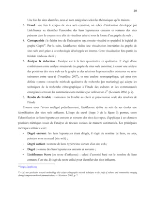 39 
Une fois les sites identifiés, ceux-ci sont catégorisés selon les thématiques qu’ils traitent. 
3. Crawl : une fois le corpus de sites web constitué, un robot d’indexation développé par 
Linkfluence va identifier l’ensemble des liens hypertextes entrants et sortants des sites 
présents dans le corpus et ce afin de visualiser celui-ci sous la forme d’un graphe du web ; 
4. Cartographie : le fichier issu de l’indexation sera ensuite visualisé et spatialisé le logiciel de 
graphe Gephi26. Par la suite, Linkfluence réalise une visualisation interactive du graphe de 
sites web créé grâce à la technologie développée en interne. Cette visualisation fera partie du 
livrable rendu au client ; 
5. Analyse & rédaction : l’analyse est à la fois quantitative et qualitative. Il s’agit d’une 
combinaison entre analyse structurale du graphe de sites web constitué, à savoir une analyse 
des positions des sites web sur le graphe et des relations hypertextuelles existantes ou non-existantes 
entre ceux-ci (Fouetillou 2007), et une analyse netnographique, qui peut être 
définie comme « nouvelle méthode qualitative de recherche [en marketing] qui adapte les 
techniques de la recherche ethnographique à l’étude des cultures et des communautés 
émergeants à travers les communications médiées par ordinateurs »27 (Kozinets 2002, p. 2). 
6. Rendu du livrable : restitution du livrable au client et présentation orale des résultats de 
l’étude 
Comme nous l’avons souligné précédemment, Linkfluence réalise au sein de ses études une 
identification des sites web influents. L’étape du crawl (étape 3 de la figure 5) permet, outre 
l’identification de liens hypertextes entrants et sortants des sites du corpus, d’appliquer à ces derniers 
plusieurs métriques issues de l’analyse de réseaux sociaux de manière automatisée. Les principales 
métriques utilisées sont : 
- Degré entrant : les liens hypertextes étant dirigés, il s’agit du nombre de liens, ou arcs, 
pointant vers un noeud (site web) ; 
- Degré sortant : nombre de liens hypertextes sortant d’un site web ; 
- Degré : somme des liens hypertextes entrants et sortants ; 
- Linkfluence Score (ou score d’influence) : calcul d’autorité basé sur le nombre de liens 
entrants d’un site. Il s’agit du score utilisé pour identifier des sites influents. 
26 http://gephi.org 
27 « [a] new qualitative research methodology that adapts ethnographic research techniques to the study of cultures and communities emerging 
through computer-mediated communications. » - Kozinets 2002, p. 2 
 