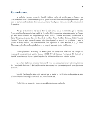 4 
Remerciements 
Je souhaite vivement remercier Camille Alloing, maître de conférences en Sciences de 
l’Information et de la Communication pour la qualité de son suivi et les remarques pertinentes qu’il 
aura su me faire au long de ces deux années de Master Intelligence Economique & Communication 
Stratégique. 
Puisque ce mémoire a été réalisé dans le cadre d’une année en apprentissage, je remercie 
l’entreprise Linkfluence qui m’a accueillie le 2 octobre 2013 en tant que social media analyst. Je n’aurais 
pu rêver mieux comme lieu d’apprentissage. Merci donc à Guilhem Fouetillou, co-fondateur, à 
Fanny Forgeau, directrice du pôle Research, à Matthieu Vion, Matthieu Ponzio, Hélène Girault, 
Antoine Vaguet et tous mes collègues du pôle Research pour leur accueil, leur gentillesse et pour la 
qualité de leurs conseils. Mes remerciements vont également à Hervé Simonin, CEO, Camille 
Maussang, co-fondateur, Romain Pedron et au reste de la grande équipe Linkfluence. 
Merci également à Mariannig Le Béchec pour ses retours très instructifs sur l’analyse de 
réseau et la visualisation de graphes lors du COSSI 2014, à Caitriona Noonan de The University of 
South Wales qui a su me donner goût à la recherche, à Christian Marcon et Nicolas Moinet. 
Je souhaite également remercier Antoine H. pour son aide & sa relecture attentive, Antoine 
D., Quentin G., Ludovic C., Raphaël B. & tous les amis qui ont pu m’aider pour la rédaction de ce 
mémoire. 
Merci à Dan Leveille pour avoir accepté que je réalise ce cas d’étude sur Equaldex & pour 
avoir suscité mon intérêt pour les droits des personnes LGBT. 
Enfin, j’adresse un dernier remerciement à l’ensemble de ma famille. 
 