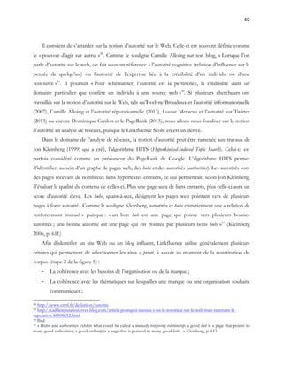 40 
Il convient de s’attarder sur la notion d’autorité sur le Web. Celle-ci est souvent définie comme 
le « pouvoir d’agir sur autrui »28. Comme le souligne Camille Alloing sur son blog, « Lorsque l’on 
parle d’autorité sur le web, on fait souvent référence à l’autorité cognitive (relation d’influence sur la 
pensée de quelqu’un) ou l’autorité de l’expertise liée à la crédibilité d’un individu ou d’une 
ressource »29. Il poursuit « Pour schématiser, l’autorité est la pertinence, la crédibilité dans un 
domaine particulier que confère un individu à une source web »30. Si plusieurs chercheurs ont 
travaillés sur la notion d’autorité sur le Web, tels qu’Evelyne Broudoux et l’autorité informationnelle 
(2007), Camille Alloing et l’autorité réputationnelle (2013), Louise Merzeau et l’autorité sur Twitter 
(2013) ou encore Dominique Cardon et le PageRank (2013), nous allons nous focaliser sur la notion 
d’autorité en analyse de réseaux, puisque le Linkfluence Score en est un dérivé. 
Dans le domaine de l’analyse de réseaux, la notion d’autorité peut être ramenée aux travaux de 
Jon Kleinberg (1999) qui a créé, l’algorithme HITS (Hyperkinked-Induced Topic Search). Celui-ci est 
parfois considéré comme un précurseur du PageRank de Google. L’algorithme HITS permet 
d’identifier, au sein d’un graphe de pages web, des hubs et des autorités (authorities). Les autorités sont 
des pages recevant de nombreux liens hypertextes entrants, ce qui permettrait, selon Jon Kleinberg, 
d’évaluer la qualité du contenu de celles-ci. Plus une page aura de liens entrants, plus celle-ci aura un 
score d’autorité élevé. Les hubs, quant-à-eux, désignent les pages web pointant vers de plusieurs 
pages à forte autorité. Comme le souligne Kleinberg, autorités et hubs entretiennent une « relation de 
renforcement mutuel » puisque : « un bon hub est une page qui pointe vers plusieurs bonnes 
autorités ; une bonne autorité est une page qui est pointée par plusieurs bons hubs »31 (Kleinberg 
2006, p. 611) 
Afin d’identifier un site Web ou un blog influent, Linkfluence utilise généralement plusieurs 
critères qui permettent de sélectionner les sites a priori, à savoir au moment de la constitution du 
corpus (étape 2 de la figure 5) : 
- La cohérence avec les besoins de l’organisation ou de la marque ; 
- La cohérence avec les thématiques sur lesquelles une marque ou une organisation souhaite 
communiquer ; 
28 http://www.cnrtl.fr/definition/autorite 
29 http://caddereputation.over-blog.com/article-pourquoi-mesure-t-on-la-notoriete-sur-le-web-mais-rarement-la-reputation- 
85808652.html 
30 Ibid. 
31 « Hubs and authorities exhibit what could be called a mutually reinforcing relationship: a good hub is a page that points to 
many good authorities; a good authority is a page that is pointed to many good hubs. » Kleinberg, p. 611 
 