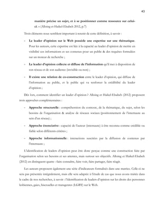 43 
manière précise un sujet, et à se positionner comme ressource sur celui-ci. 
» (Alloing et Haikel-Elsabeh 2012, p.7) 
Trois éléments nous semblent important à retenir de cette définition, à savoir : 
- Le leader d’opinion sur le Web possède une expertise sur une thématique. 
Pour les auteurs, cette expertise est liée à la capacité au leader d’opinion de mettre en 
visibilité ces informations et ses contenus pour un public & des requêtes formulées 
sur un moteur de recherche ; 
- Le leader d’opinion collecte et diffuse de l’information qu’il met à disposition de 
son réseau et de son audience (invisible ou non) ; 
- Il existe une relation de co-construction entre le leader d’opinion, qui diffuse de 
l’information au public, et le public qui va renforcer la crédibilité du leader 
d’opinion ; 
Dès lors, comment identifier un leader d’opinion ? Alloing et Haikel-Elsabeh (2012) proposent 
trois approches complémentaires : 
- Approche structurelle : compréhension du contexte, de la thématique, du sujet, selon les 
besoins de l’organisation & analyse de réseaux sociaux (positionnement de l’internaute au 
sein d’un réseau) ; 
- Approche énonciative : capacité de l’auteur (internaute) à être reconnu comme crédible ou 
fiable selon différents critères ; 
- Approche informationnelle : interactions suscitées par la diffusion de contenus par 
l’internaute ; 
L’identification de leaders d’opinion peut être donc perçue comme une construction faite par 
l’organisation selon ses besoins et ses attentes, mais surtout ses objectifs. Alloing et Haikel-Elsabeh 
(2012) en distinguent quatre : faire connaître, faire voir, faire partager, faire réagir. 
Les auteurs proposent également une série d’indicateurs formalisés dans une matrice. Celle-ci ne 
sera pas présentée intégralement, mais elle sera adaptée à l’étude de cas que nous avons traitée dans 
le cadre de nos recherches, à savoir : l’identification de leaders d’opinion sur les droits des personnes 
lesbiennes, gaies, bisexuelles et transgenres (LGBT) sur le Web. 
 