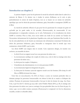 45 
Introduction au chapitre 2 
Le présent chapitre a pour but de présenter le travail de recherche réalisé dans le cadre de ce 
mémoire de Master 2. Ce dernier vise à étudier la notion d’influence sur le web, et plus 
particulièrement la notion de leader d’opinion, tout en se basant sur un terrain de recherche 
spécifique que sont les droits des personnes lesbiennes, gaies, bisexuelles et transgenres (LGBT) sur 
le Web. 
Le travail de recherche effectué n’a pas pour but de questionner les concepts de genre tel 
qu’étudié par les gender studies, ni de sexualité, d’homosexualité, de transsexualité. Il vise 
principalement à comprendre comment, sur le web, l’information et la revendication des droits 
LGBT se constitue. Pour ce faire, nous avons réalisé une étude de cas centrée sur l’analyse de 
l’écosystème informationnel de la plateforme Equaldex.com, créée par l’américain Dan Leveille. Le 
but de cette plateforme est de fournir aux internautes des informations concernant l’évolution des 
droits des personnes lesbiennes, gaies, bisexuelles et transgenres dans le monde (que nous 
nommerons « droits LGBT » par la suite). 
Les droits LGBT sont inégaux dans le monde. Cette expression désigne, de manière non 
exclusive, un ensemble de droits : 
- Le droit d’avoir un rapport sexuel avec une personne du même sexe ; 
- La reconnaissance juridique des couples de même sexe, voire le droit au mariage entre deux 
personnes du même sexe ; 
- Le droit pour les couples à l’adoption ; 
- L’interdiction des discriminations vis-à-vis des personnes LGBT ; 
- La reconnaissance légale du changement de genre ; 
- Le droit pour les hommes ayant des rapports sexuels avec des hommes (Men having Sex with 
Men, ou MSM) de donner leur sang ; 
Cette liste est non-exhaustive. En 2013, la France a connu un tournant particulier dans ce 
domaine puisque les personnes homosexuelles ont obtenu le droit de se marier et d’adopter des 
enfants. Pourtant, les personnes homosexuelles n’ont pas le droit de donner du sang. Aux Etats- 
Unis, à qui l’on doit l’« American gay way of life » selon Frédéric Martel (2013, p. 20), le mariage ente 
deux personnes du même sexe (same-sex marriage) n’est pas généralisé dans tous les Etats du pays. Le 
terme « gay » est ici utilisé comme synonyme d’homosexuel et comprend à la fois les dimensions 
sexuelles, sociales et culturelles (ibid.). 
 