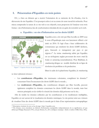 47 
I. Présentation d’Equaldex en trois points 
S’il y a bien un élément qui a motivé l’orientation de ce mémoire de fin d’études, c’est la 
découverte du site Equaldex. C’est pourquoi celui-ci est au centre de notre travail de recherche. Pour 
mieux comprendre la nature de ce site web et ses objectifs, nous proposons de l’analyser sous trois 
formes : site d’information, lieu de synchorisation réticulaire & site en quête de notoriété sur le web. 
a. Equaldex : un site d’information sur les droits LGBT 
Equaldex.com a été créé par Dan Leveille en 2009 sous 
le nom d’Equalitopia mais son lancement officiel a été 
initié en 2014. Il s’agit d’une « base collaborative de 
connaissance qui crowdsource les droits LGBT (lesbiens, 
gays, bisexuels et transgenres) par pays et par 
régions »33. Le terme crowdsourcing utilisé par Equaldex 
est un néologisme anglais provenant des mots crowd (la 
foule) et outsourcing (externalisation). Pour Brabham, le 
crowdsourcing désigne un modèle distribué & en ligne de 
résolution de problème et de production. 
Dans le cadre de la plateforme Equaldex, le crowdsourcing 
Figure 7 - Capture d'écran du site Equaldex 
se situe à plusieurs niveaux : 
- Les contributeurs d’Equaldex, des internautes volontaires, complètent les données34 
concernant l’état d’avancement des droits LGBT dans le monde ; 
- Les modérateurs d’Equaldex, des contributeurs désignés par Dan Leveille, peuvent 
également compléter les données concernant les droits LGBT dans le monde, mais leur 
mission principale est de vérifier la véracité des données déjà présentes sur le site ; 
Afin de rendre les données collectées par les contributeurs et les modérateurs intelligibles, 
Equaldex est axé autour de la visualisation de données statistiques. Le site permet ainsi aux visiteurs 
de visualiser l’état des droits LGBT dans le monde par le biais d’une représentation cartographique 
33 Description (traduite) du site en bas de page : http://equaldex.com 
34 Par donnée, nous entendons un élément d’information manipulable indépendamment de sa signification, tel que 
définit par Philippe Baumard (1991), cité par Moinet, N., 2011, Intelligence économique : Mythes et réalités, CNRS, Paris, 188 p. 
 