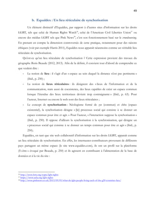 49 
b. Equaldex : Un lieu réticulaire de synchorisation 
Un élément distinctif d’Equaldex, par rapport à d’autres sites d’information sur les droits 
LGBT, tels que celui de Human Rights Watch36, celui de l’American Civil Liberties Union37 ou 
encore des médias LGBT tels que Pink News38, c’est son fonctionnement basé sur le crowdsourcing. 
En prenant en compte la dimension controversée de cette pratique, notamment pour des raisons 
éthiques (voir par exemple Harris 2011), Equaldex nous apparaît néanmoins comme un véritable lieu 
réticulaire de synchorisation. 
Qu’est-ce qu’un lieu réticulaire de synchorisation ? Cette expression provient des travaux du 
géographe Boris Beaude (2012, 2013). Afin de la définir, il convient tout d’abord de comprendre ce 
que veulent dire : 
- La notion de lieu : il s’agit d’un « espace au sein duquel la distance n’est pas pertinente » 
(ibid., p. 250) ; 
- La notion de lieux réticulaires : ils désignent des « lieux de l’information et de la 
communication, mais aussi de coexistence, des lieux capables de créer un espace commun 
lorsque l’étendue des lieux territoriaux devient trop contraignante » (ibid., p. 63). Pour 
l’auteur, Internet ou encore le web sont des lieux réticulaires ; 
- Le concept de synchorisation : Néologisme formé de syn (commun) et chôra (espace 
existentiel), la synchorisation désigne « [le] processus social qui consiste à se donner un 
espace commun pour être et agir. » Pour l’auteur, « l’interaction suppose la synchorisation » 
(ibid., p. 250). Il oppose d’ailleurs la synchorisation à la synchronisation, qui désigne un 
« processus social qui consiste à se donner un temps commun pour être et agir » (ibid., p. 
250); 
Equaldex, en tant que site web collaboratif d’information sur les droits LGBT, apparaît comme 
un lieu réticulaire de synchorisation. En effet, les internautes-contributeurs provenant de différents 
pays partagent un même espace (le site www.equaldex.com), ils ont un profil sur la plateforme 
(l’« être » évoqué par Beaude, p. 250) et ils agissent en contribuant à l’alimentation de la base de 
données et à la vie du site : 
36 http://www.hrw.org/topic/lgbt-rights 
37 https://www.aclu.org/lgbt-rights 
38 http://www.pinknews.co.uk/2013/09/05/what-do-lgbt-people-living-each-of-the-g20-countries-face/ 
 