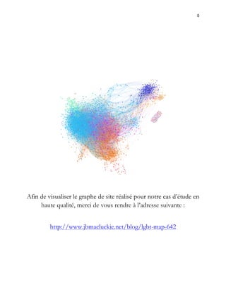 5 
Afin de visualiser le graphe de site réalisé pour notre cas d’étude en 
haute qualité, merci de vous rendre à l’adresse suivante : 
http://www.jbmacluckie.net/blog/lgbt-map-642 
 