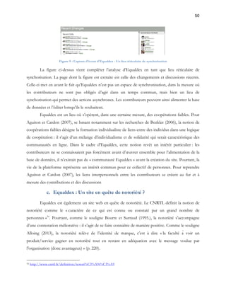 50 
Figure 9 - Capture d'écran d'Equaldex - Un lieu réticulaire de synchorisation 
La figure ci-dessus vient compléter l’analyse d’Equaldex en tant que lieu réticulaire de 
synchorisation. La page dont la figure est extraite est celle des changements et discussions récents. 
Celle-ci met en avant le fait qu’Equaldex n’est pas un espace de synchronisation, dans la mesure où 
les contributeurs ne sont pas obligés d’agir dans un temps commun, mais bien un lieu de 
synchorisation qui permet des actions asynchrones. Les contributeurs peuvent ainsi alimenter la base 
de données et l’éditer lorsqu’ils le souhaitent. 
Equaldex est un lieu où s’opèrent, dans une certaine mesure, des coopérations faibles. Pour 
Aguiton et Cardon (2007), se basant notamment sur les recherches de Benkler (2006), la notion de 
coopérations faibles désigne la formation individualiste de liens entre des individus dans une logique 
de coopération : il s’agit d’un mélange d’individualisme et de solidarité qui serait caractéristique des 
communautés en ligne. Dans le cadre d’Equaldex, cette notion revêt un intérêt particulier : les 
contributeurs ne se connaissaient pas forcément avant d’oeuvrer ensemble pour l’alimentation de la 
base de données, il n’existait pas de « communauté Equaldex » avant la création du site. Pourtant, la 
vie de la plateforme représente un intérêt commun pour ce collectif de personnes. Pour reprendre 
Aguiton et Cardon (2007), les liens interpersonnels entre les contributeurs se créent au fur et à 
mesure des contributions et des discussions 
c. Equaldex : Un site en quête de notoriété ? 
Equaldex est également un site web en quête de notoriété. Le CNRTL définit la notion de 
notoriété comme le « caractère de ce qui est connu ou constaté par un grand nombre de 
personnes »39. Pourtant, comme le souligne Bourre et Surraud (1995.), la notoriété s’accompagne 
d’une connotation méliorative : il s’agit de se faire connaître de manière positive. Comme le souligne 
Alloing (2013), la notoriété relève de l’identité de marque, c’est à dire « la faculté à voir un 
produit/service gagner en notoriété tout en restant en adéquation avec le message voulue par 
l’organisation (donc avantageux) » (p. 220). 
39 http://www.cnrtl.fr/definition/notori%C3%A9t%C3%A9 
 