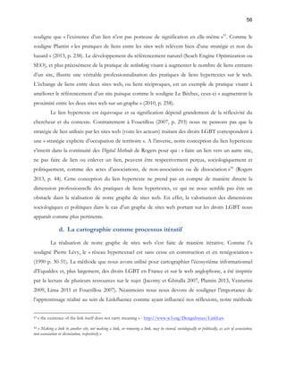 56 
souligne que « l’existence d’un lien n’est pas porteuse de signification en elle-même »43. Comme le 
souligne Plantin « les pratiques de liens entre les sites web relèvent bien d’une stratégie et non du 
hasard » (2013, p. 238). Le développement du référencement naturel (Seach Engine Optimization ou 
SEO), et plus précisément de la pratique de netlinking visant à augmenter le nombre de liens entrants 
d’un site, illustre une véritable professionnalisation des pratiques de liens hypertextes sur le web. 
L’échange de liens entre deux sites web, ou liens réciproques, est un exemple de pratique visant à 
améliorer le référencement d’un site puisque comme le souligne Le Béchec, ceux-ci « augmentent la 
proximité entre les deux sites web sur un graphe » (2010, p. 258). 
Le lien hypertexte est équivoque et sa signification dépend grandement de la réflexivité du 
chercheur et du contexte. Contrairement à Fouetillou (2007, p. 293) nous ne pensons pas que la 
stratégie de lien utilisée par les sites web (voire les acteurs) traitant des droits LGBT correspondent à 
une « stratégie explicite d’occupation de territoire ». A l’inverse, notre conception du lien hypertexte 
s’inscrit dans la continuité des Digital Methods de Rogers pour qui : « faire un lien vers un autre site, 
ne pas faire de lien ou enlever un lien, peuvent être respectivement perçus, sociologiquement et 
politiquement, comme des actes d’associations, de non-association ou de dissociation »44 (Rogers 
2013, p. 44). Cette conception du lien hypertexte ne prend pas en compte de manière directe la 
dimension professionnelle des pratiques de liens hypertextes, ce qui ne nous semble pas être un 
obstacle dans la réalisation de notre graphe de sites web. En effet, la valorisation des dimensions 
sociologiques et politiques dans le cas d’un graphe de sites web portant sur les droits LGBT nous 
apparaît comme plus pertinente. 
d. La cartographie comme processus itératif 
La réalisation de notre graphe de sites web s’est faite de manière itérative. Comme l’a 
souligné Pierre Lévy, le « réseau hypertextuel est sans cesse en construction et en renégociation » 
(1990 p. 30-31). La méthode que nous avons utilisé pour cartographier l’écosystème informationnel 
d’Equaldex et, plus largement, des droits LGBT en France et sur le web anglophone, a été inspirée 
par la lecture de plusieurs ressources sur le sujet (Jacomy et Ghitalla 2007, Plantin 2013, Venturini 
2009, Lima 2011 et Fouetillou 2007). Néanmoins nous nous devons de souligner l’importance de 
l’apprentissage réalisé au sein de Linkfluence comme ayant influencé nos réflexions, notre méthode 
43 « the existence of the link itself does not carry meaning » - http://www.w3.org/DesignIssues/LinkLaw 
44 « Making a link to another site, not making a link, or removing a link, may be viewed, sociologically or politically, as acts of association, 
non-association or dissociation, respectively » 
 